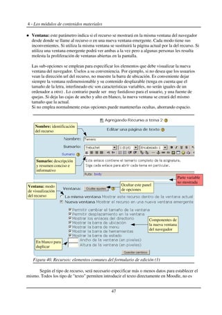 4 - Los módulos de contenidos materiales
Ventana: este parámetro indica si el recurso se mostrará en la misma ventana del navegador
desde donde se llame al recurso o en una nueva ventana emergente. Cada modo tiene sus
inconvenientes. Si utiliza la misma ventana se sustituirá la página actual por la del recurso. Si
utiliza una ventana emergente podrá ver ambas a la vez pero a algunas personas les resulta
molesta la proliferación de ventanas abiertas en la pantalla.
Las sub-opciones se emplean para especificar los elementos que debe visualizar la nueva
ventana del navegador. Úselos a su conveniencia. Por ejemplo, si no desea que los usuarios
vean la dirección url del recurso, no muestre la barra de ubicación. Es conveniente dejar
siempre la ventana redimensionable y su contenido desplazable (tenga en cuenta que el
tamaño de la letra, interlineado etc son características variables, no serán iguales de un
ordenador a otro) . Lo contrario puede ser muy fastidioso para el usuario, y una fuente de
quejas. Si deja las cajas de ancho y alto en blanco, la nueva ventana se creará del mismo
tamaño que la actual.
Si no emplea normalmente estas opciones puede mantenerlas ocultas, ahorrando espacio.
Según el tipo de recurso, será necesario especificar más o menos datos para establecer el
mismo. Todos los tipo de "texto" permiten introducir el texto directamente en Moodle, no es
47
Figura 40. Recursos: elementos comunes del formulario de edición (1)
Nombre: identificación
del recurso
Ocultar este panel
de opciones
Componentes de
la nueva ventana
del navegador
En blanco para
duplicar
Sumario: descripción
y resumen conciso e
informativo
Ventana: modo
de visualización
del recurso
Parte variable
no mostrada
 