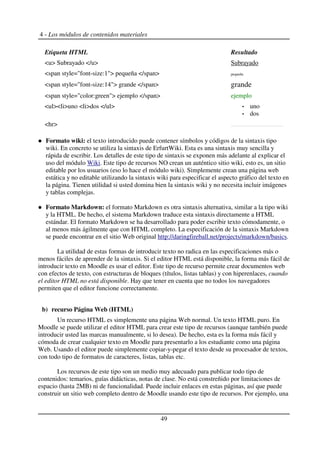 4 - Los módulos de contenidos materiales
Etiqueta HTML Resultado
<u> Subrayado </u> Subrayado
<span style="font-size:1"> pequeña </span> pequeña
<span style="font-size:14"> grande </span> grande
<span style="color:green"> ejemplo </span> ejemplo
<ul><li>uno <li>dos </ul> uno
dos
<hr>
Formato wiki: el texto introducido puede contener símbolos y códigos de la sintaxis tipo
wiki. En concreto se utiliza la sintaxis de ErfurtWiki. Esta es una sintaxis muy sencilla y
rápida de escribir. Los detalles de este tipo de sintaxis se exponen más adelante al explicar el
uso del módulo Wiki. Este tipo de recursos NO crean un auténtico sitio wiki, esto es, un sitio
editable por los usuarios (eso lo hace el módulo wiki). Simplemente crean una página web
estática y no editable utilizando la sintaxis wiki para especificar el aspecto gráfico del texto en
la página. Tienen utilidad si usted domina bien la sintaxis wiki y no necesita incluir imágenes
y tablas complejas.
Formato Markdown: el formato Markdown es otra sintaxis alternativa, similar a la tipo wiki
y la HTML. De hecho, el sistema Markdown traduce esta sintaxis directamente a HTML
estándar. El formato Markdown se ha desarrollado para poder escribir texto cómodamente, o
al menos más ágilmente que con HTML completo. La especificación de la sintaxis Markdown
se puede encontrar en el sitio Web original http://daringfireball.net/projects/markdown/basics.
La utilidad de estas formas de introducir texto no radica en las especificaciones más o
menos fáciles de aprender de la sintaxis. Si el editor HTML está disponible, la forma más fácil de
introducir texto en Moodle es usar el editor. Este tipo de recurso permite crear documentos web
con efectos de texto, con estructuras de bloques (títulos, listas tablas) y con hiperenlaces, cuando
el editor HTML no está disponible. Hay que tener en cuenta que no todos los navegadores
permiten que el editor funcione correctamente.
b) recurso Página Web (HTML)
Un recurso HTML es simplemente una página Web normal. Un texto HTML puro. En
Moodle se puede utilizar el editor HTML para crear este tipo de recursos (aunque también puede
introducir usted las marcas manualmente, si lo desea). De hecho, esta es la forma más fácil y
cómoda de crear cualquier texto en Moodle para presentarlo a los estudiante como una página
Web. Usando el editor puede simplemente copiar-y-pegar el texto desde su procesador de textos,
con todo tipo de formatos de caracteres, listas, tablas etc.
Los recursos de este tipo son un medio muy adecuado para publicar todo tipo de
contenidos: temarios, guías didácticas, notas de clase. No está constreñido por limitaciones de
espacio (hasta 2MB) ni de funcionalidad. Puede incluir enlaces en estas páginas, así que puede
construir un sitio web completo dentro de Moodle usando este tipo de recursos. Por ejemplo, una
49
 