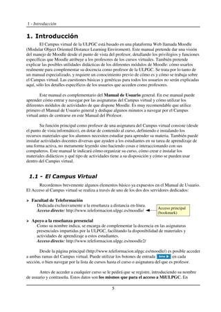 1 - Introducción
El Campus virtual de la ULPGC está basado en una plataforma Web llamada Moodle
(Modular Object Oriented Distance Learning Enviroment). Este manual pretende dar una visión
del manejo de Moodle desde el punto de vista del profesor, detallando los privilegios y funciones
específicas que Moodle atribuye a los profesores de los cursos virtuales. También pretende
explicar las posibles utilidades didácticas de los diferentes módulos de Moodle: cómo usarlos
realmente para complementar su docencia como profesor de la ULPGC. Se trata por lo tanto de
un manual especializado, y requiere un conocimiento previo de cómo es y cómo se trabaja sobre
el Campus virtual. Las cuestiones básicas y genéricas para todos los usuarios no serán explicadas
aquí, sólo los detalles específicos de los usuarios que acceden como profesores.
Este manual es complementario del Manual de Usuario general. En ese manual puede
aprender cómo entrar y navegar por las asignaturas del Campus virtual y cómo utilizar los
diferentes módulos de actividades de que dispone Moodle. Es muy recomendable que utilice
primero el Manual de Usuario general y dedique algunos minutos a navegar por el Campus
virtual antes de centrarse en este Manual del Profesor.
Su función principal como profesor de una asignatura del Campus virtual consiste (desde
el punto de vista informático), en dotar de contenido al curso, definiendo e instalando los
recursos materiales que los alumnos necesiten estudiar para aprender su materia. También puede
instalar actividades docentes diversas que ayuden a los estudiantes en su tarea de aprendizaje de
una forma activa, no meramente leyendo sino haciendo cosas e interaccionando con sus
compañeros. Este manual le indicará cómo organizar su curso, cómo crear e instalar los
materiales didácticos y qué tipo de actividades tiene a su disposición y cómo se pueden usar
dentro del Campus virtual.
Recordemos brevemente algunos elementos básico ya expuestos en el Manual de Usuario.
El Acceso al Campus virtual se realiza a través de uno de los dos dos servidores dedicados:
Facultad de Teleformación
Dedicada exclusivamente a la enseñanza a distancia en-línea.
Acceso directo: http://www.teleformacion.ulpgc.es/moodle/
Apoyo a la enseñanza presencial
Como su nombre indica, se encarga de complementar la docencia en las asignaturas
presenciales impartidas por la ULPGC, facilitando la disponibilidad de materiales y
actividades de aprendizaje a estos estudiantes.
Acceso directo: http://www.teleformacion.ulpgc.es/moodle2/
Desde la página principal (http://www.teleformacion.ulpgc.es/moodle/) es posible acceder
a ambas ramas del Campus virtual. Puede utilizar los botones de entrada en cada
sección, o bien navegar por la lista de cursos hasta el curso o asignatura del que es profesor.
Antes de acceder a cualquier curso se le pedirá que se registre, introduciendo su nombre
de usuario y contraseña. Estos datos son los mismos que para el acceso a MiULPGC. En
5
Acceso principal
(bookmark)
 