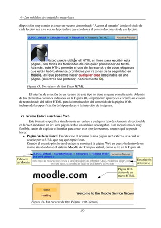 4 - Los módulos de contenidos materiales
disposición muy común es crear un recurso denominado "Acceso al temario" donde el título de
cada lección sea a su vez un hiperenlace que conduzca al contenido concreto de esa lección.
El interfaz de creación de un recurso de este tipo no tiene ninguna complicación. Además
de los elementos comunes indicados en la Figura 40, simplemente aparece en el centro un cuadro
de texto dotado del editor HTML para la introducción del contenido de la página Web,
incluyendo la especificación de hiperenlaces y la inserción de imágenes.
c) recurso Enlace a archivo o Web
Este formato especifica simplemente un enlace a cualquier tipo de elemento direccionable
en la Web mediante un url: otra página web o un archivo descargable. Este mecanismo es muy
flexible. Antes de explicar el interfaz para crear este tipo de recursos, veamos qué se puede
hacer:
Página Web en marco: En este caso el recurso es una página web externa, a la cual se
accede por su URL, que hay que especificar.
Cuando el usuario pinche en el enlace se mostrará la página Web en cuestión dentro de un
marco sin abandonar el sistema Moodle del Campus virtual, como se ve en la Figura 44.
50
Figura 43. Un recurso de tipo Texto HTML
Figura 44. Un recurso de tipo Página web (dentro)
Descripción
del recurso
Página Web
dentro de un
marco HTML
Cabecero
de Moodle
 