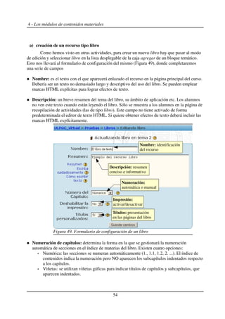 4 - Los módulos de contenidos materiales
a) creación de un recurso tipo libro
Como hemos visto en otras actividades, para crear un nuevo libro hay que pasar al modo
de edición y seleccionar libro en la lista desplegable de la caja agregar de un bloque temático.
Esto nos llevará al formulario de configuración del mismo (Figura 49), donde completaremos
una serie de campos
Nombre: es el texto con el que aparecerá enlazado el recurso en la página principal del curso.
Debería ser un texto no demasiado largo y descriptivo del uso del libro. Se pueden emplear
marcas HTML explícitas para lograr efectos de texto.
Descripción: un breve resumen del tema del libro, su ámbito de aplicación etc. Los alumnos
no ven este texto cuando están leyendo el libro. Sólo se muestra a los alumnos en la página de
recopilación de actividades (las de tipo libro). Este campo no tiene activado de forma
predeterminada el editor de texto HTML. Si quiere obtener efectos de texto deberá incluir las
marcas HTML explícitamente.
Numeración de capítulos: determina la forma en la que se gestionará la numeración
automática de secciones en el índice de materias del libro. Existen cuatro opciones:
Numérica: las secciones se numeran automáticamente (1., 1.1, 1.2, 2. ...). El índice de
contenidos indica la numeración pero NO aparecen los subcapítulos indentados respecto
a los capítulos.
Viñetas: se utilizan viñetas gáficas para indicar títulos de capítulos y subcapítulos, que
aparecen indentados.
54
Figura 49. Formulario de configuración de un libro
Descripción: resumen
conciso e informativo
Numeración:
automática o manual
Títulos: presentación
en las páginas del libro
Nombre: identificación
del recurso
Impresión:
activar/desactivar
 