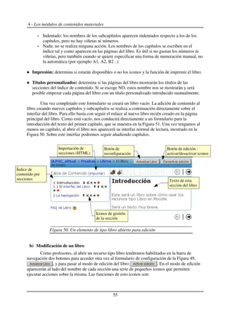 4 - Los módulos de contenidos materiales
Indentado: los nombres de los subcapítulos aparecen indentados respecto a los de los
capítulos, pero no hay viñetas ni números.
Nada: no se realiza ninguna acción. Los nombres de los capítulos se escriben en el
índice tal y como aparecen en las páginas del libro. Es útil si no gustan los números ni
viñetas, pero también cuando se quiere especificar una forma de numeración manual, no
la automática (por ejemplo A1, A2, B2 ..)
Impresión: determina si estarán disponibles o no los iconos y la función de imprimir el libro.
Títulos personalizados: determina si las páginas del libro mostrarán los títulos de las
secciones del índice de contenido. Si se escoge NO, estos nombre nos se mostrarán y será
posible empezar cada página del libro con un título personalizado introducido manualmente.
Una vez completado este formulario se creará un libro vacío. La adición de contenido al
libro creando nuevos capítulos y subcapítulos se realiza a continuación directamente sobre el
interfaz del libro. Para ello basta con seguir el enlace al nuevo libro recién creado en la página
principal del libro. Como está vacío, nos conducirá directamente a un formulario para la
introducción del texto del primer capítulo, que se muestra en la Figura 51. Una vez tengamos al
menos un capítulo, al abrir el libro nos aparecerá su interfaz normal de lectura, mostrado en la
Figura 50. Sobre este interfaz podremos seguir añadiendo capítulos.
b) Modificación de un libro
Como profesores, al abrir un recurso tipo libro tendremos habilitados en la barra de
navegación dos botones para acceder otra vez al formulario de configuración de la Figura 49,
, y para pasar al modo de edición del libro . En el modo de edición
aparecerán al lado del nombre de cada sección una serie de pequeños iconos que permiten
ejecutar acciones sobre la misma. Las funciones de esto iconos son:
55
Figura 50. Un elemento de tipo libro abierto para edición
Botón de edición :
activar/desactivar iconos
Botón de
reconfiguración
Texto de esta
sección del libro
Índice de
contenido por
secciones
Iconos de gestión
de la sección
Importación de
secciones (HTML)
 