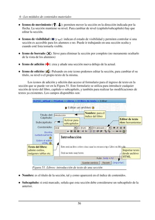 4 - Los módulos de contenidos materiales
Iconos de movimiento ( , ): permiten mover la sección en la dirección indicada por la
flecha. La sección mantiene su nivel. Para cambiar de nivel (capítulo/subcapítulo) hay que
editar la sección.
Iconos de visibilidad ( y ): indican el estado de visibilidad y permiten controlar si una
sección es accesible para los alumnos o no. Puede ir trabajando en una sección oculta y
cuando esté lista tornarla visible.
Icono de borrado ( ): Sirve para eliminar la sección por completo (no meramente ocultarlo
de la vista de los alumnos)
Icono de adición ( ): crea y añade una sección nueva debajo de la actual.
Icono de edición ( ): Pulsando en este icono podemos editar la sección, para cambiar el su
título, su nivel o el propio texto de la misma.
Los iconos de adición y edición dan acceso al formulario para el ingreso de texto en la
sección que se puede ver en la Figura 51. Este formulario se utiliza para introducir cualquier
sección de texto del libro, capítulo o subcapítulo, y también para realizar las modificaciones de
textos ya existentes. Los campos disponibles son:
Nombre: es el título de la sección, tal y como aparecerá en el índice de contenidos.
Subcapítulo: si está marcado, señala que esta sección debe considerarse un subcapítulo de la
anterior.
56
Figura 51. Libros: introducción de texto de una sección
Nombre: para el
índice del libro
Activar para
subcapítulos
Texto del libro:
admite estilos,
imágenes tablas etc.
Editor de texto
rico: herramientas
Importar texto
desde archivo
HTML
 