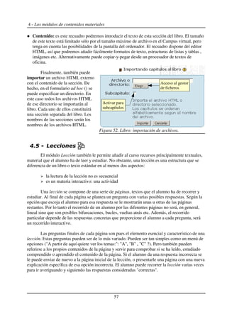 4 - Los módulos de contenidos materiales
Contenido: es este recuadro podremos introducir el texto de esta sección del libro. El tamaño
de este texto está limitado sólo por el tamaño máximo de archivo en el Campus virtual, pero
tenga en cuenta las posibilidades de la pantalla del ordenador. El recuadro dispone del editor
HTML, así que podremos añadir fácilmente formatos de texto, estructuras de listas y tablas ,
imágenes etc. Alternativamente puede copiar-y-pegar desde un procesador de textos de
oficina.
Finalmente, también puede
importar un archivo HTML externo
con el contenido de la sección. De
hecho, en el formulario ad hoc () se
puede especificar un directorio. En
este caso todos los archivos HTML
de ese directorio se importarán al
libro. Cada uno de ellos constituirá
una sección separada del libro. Los
nombres de las secciones serán los
nombres de los archivos HTML.
!$
El módulo Lección también le permite añadir al curso recursos principalmente textuales,
material que el alumno ha de leer y estudiar. No obstante, una lección es una estructura que se
diferencia de un libro o texto estándar en al menos dos aspectos:
la lectura de la lección no es secuencial
es un materia interactivo: una actividad
Una lección se compone de una serie de páginas, textos que el alumno ha de recorrer y
estudiar. Al final de cada página se plantea un pregunta con varias posibles respuestas. Según la
opción que escoja el alumno para esa respuesta se le mostrarán unas u otras de las páginas
restantes. Por lo tanto el recorrido de un alumno por las diferentes páginas no será, en general,
lineal sino que son posibles bifurcaciones, bucles, vueltas atrás etc. Además, el recorrido
particular depende de las respuestas concretas que proporcione el alumno a cada pregunta, será
un recorrido interactivo.
Las preguntas finales de cada página son pues el elemento esencial y característico de una
lección. Estas preguntas pueden ser de lo más variado. Pueden ser tan simples como un menú de
opciones ("A partir de aquí quiere ver los temas:": "A", "B" , "C" ?). Pero también pueden
referirse a los propios contenidos de la página y servir para comprobar si se ha leído, estudiado
comprendido o aprendido el contenido de la página. Si el alumno da una respuesta incorrecta se
le puede enviar de nuevo a la página inicial de la lección, o presentarle una página con una nueva
explicación específica de esa opción incorrecta. El alumno puede recorrer la lección varias veces
para ir averiguando y siguiendo las respuestas consideradas "correctas".
57
Figura 52. Libro: importación de archivos.
Acceso al gestor
de ficheros
Activar para
subcapítulos
 