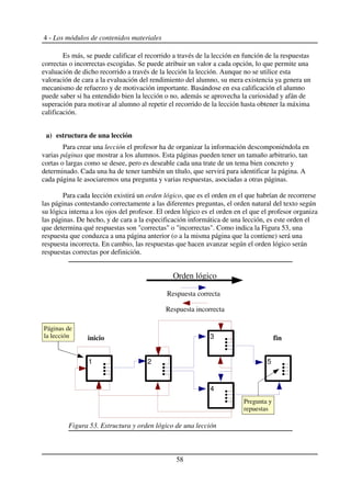 4 - Los módulos de contenidos materiales
Es más, se puede calificar el recorrido a través de la lección en función de la respuestas
correctas o incorrectas escogidas. Se puede atribuir un valor a cada opción, lo que permite una
evaluación de dicho recorrido a través de la lección la lección. Aunque no se utilice esta
valoración de cara a la evaluación del rendimiento del alumno, su mera existencia ya genera un
mecanismo de refuerzo y de motivación importante. Basándose en esa calificación el alumno
puede saber si ha entendido bien la lección o no, además se aprovecha la curiosidad y afán de
superación para motivar al alumno al repetir el recorrido de la lección hasta obtener la máxima
calificación.
a) estructura de una lección
Para crear una lección el profesor ha de organizar la información descomponiéndola en
varias páginas que mostrar a los alumnos. Esta páginas pueden tener un tamaño arbitrario, tan
cortas o largas como se desee, pero es deseable cada una trate de un tema bien concreto y
determinado. Cada una ha de tener también un título, que servirá para identificar la página. A
cada página le asociaremos una pregunta y varias respuestas, asociadas a otras páginas.
Para cada lección existirá un orden lógico, que es el orden en el que habrían de recorrerse
las páginas contestando correctamente a las diferentes preguntas, el orden natural del texto según
su lógica interna a los ojos del profesor. El orden lógico es el orden en el que el profesor organiza
las páginas. De hecho, y de cara a la especificación informática de una lección, es este orden el
que determina qué respuestas son "correctas" o "incorrectas". Como indica la Figura 53, una
respuesta que conduzca a una página anterior (o a la misma página que la contiene) será una
respuesta incorrecta. En cambio, las respuestas que hacen avanzar según el orden lógico serán
respuestas correctas por definición.
58
Figura 53. Estructura y orden lógico de una lección
Páginas de
la lección
Pregunta y
repuestas
1 2
3
5
4
Orden lógico
inicio fin
Respuesta correcta
Respuesta incorrecta
 