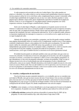 4 - Los módulos de contenidos materiales
A cada respuesta está asociado un salto en el orden lógico. Esto saltos pueden ser
relativos o absolutos. Los saltos relativos son las instrucciones predefinidas [siguiente página],
[misma página] y [final de la lección].Estos saltos simplemente hacen avanzar o retroceder sobre
el orden lógico predefinido de la página de una en una. Los saltos absolutos pueden ir varias
páginas hacia adelante o hacia atrás, basta simplemente especificar el nombre de la página de
destino. Como se ve en el diagrama 53, una página puede contener preguntas con varias
respuestas correctas, lo que da lugar a ramificaciones y bucles.
Junto con el salto lógico obligado, a cada respuesta se le puede asociar un texto de
refuerzo o explicación. Este texto se mostrará cuando el estudiante escoja la respuesta asociada y
antes de que salte a la página de destino. Puede colocar aquí una página que explica por qué la
respuesta del estudiante está mal o información adicional etc. Si no se especifica nada, entonces
se muestran simplemente los mensajes la respuesta es correcta/incorrecta, según sea el caso, y
se sigue la página de salto.
Además de las páginas con contenidos y preguntas, una lección puede contener también
unas páginas denominadas tablas de ramificación (o simplemente ramificaciones). Éstas páginas
contienen simplemente enlaces a otras páginas de la lección, pero no preguntas. Se usan como
menú o tablas de contenidos para subdividir temas muy grandes en varios recorridos
independientes que puedan recorrerse en cualquier orden y simplificar así, tanto la creación como
el recorrido de la lección completa. Se puede prescindir de las preguntas y usar sólo
ramificaciones, con lo que el módulo lección se convierte en un recurso puramente textual.
El módulo lección puede ser utilizado también como una actividad, más que como un
recurso de contenido. Si reducimos el texto de cada página de la lección a tan sólo la pregunta
asociada a la misma, y asociamos las respuestas a saltos al azar a otras páginas (preguntas), lo
que obtendremos es una serie de preguntas enlazadas: un banco de preguntas. Cada vez que el
alumno recorra la lección se le presentarán una serie de preguntas al azar y obtendrá una
calificación, como en un examen. Moodle denomina a este modo de empleo de una lección como
modo de tarjetas (Flash card). Este uso del módulo Lección lo aproxima a un Cuestionario, pero
en éste las preguntas se presentarán en bloque, como en un examen escrito, mientras que en la
lección se le mostrarán separadamente de una en una.
b) creación y configuración de una lección
Una lección tiene un gran contenido interactivo, y es evaluable, por eso se considera una
actividad en Moodle, más que un mero recurso de texto. Como hemos visto en otras actividades,
para crear una nueva lección hay que pasar al modo de edición y seleccionar lección en la lista
desplegable de la caja agregar actividad de un bloque temático. Esto nos llevará al formulario de
configuración del mismo (Figura 54), donde completaremos una serie de campos:
Nombre: como siempre, es el texto identificativo con el que aparecerá el recurso en la página
de la asignatura. Se pueden usar marcas HTML explícitas para indicar los estilos de texto.
Calificación máxima: puntuación máxima alcanzable al contestar bien la 100% de las
preguntas. Es una escala numérica fija, cabe seleccionar el tope entre 0-100.
59
 