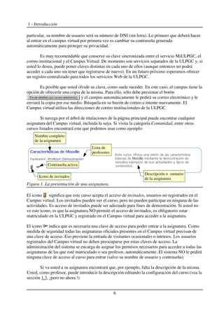 1 - Introducción
particular, su nombre de usuario será su número de DNI (sin letra). Lo primero que deberá hacer
al entrar en el campus virtual por primera vez es cambiar su contraseña generada
automáticamente para proteger su privacidad.
Es muy recomendable que conserve su clave sincronizada entre el servicio MiULPGC, el
correo institucional y el Campus Virtual. De momento son servicios separados de la ULPGC y, si
usted lo desea, puede poner claves distintas en cada uno de ellos (aunque entonces no podrá
acceder a cada uno sin tener que registrarse de nuevo). En un futuro próximo esperamos ofrecer
un registro centralizado para todos los servicios Web de la ULPGC.
Es posible que usted olvide su clave, como suele suceder. En este caso, el campus tiene la
opción de ofrecerle una copia de la misma. Para ello, sólo debe presionar el botón
y el campus automáticamente le pedirá su correo electrónico y le
enviará la copia por ese medio. Búsquela en su buzón de correo e intente nuevamente. El
Campus virtual utiliza las direcciones de correo institucionales de la ULPGC.
Si navega por el árbol de titulaciones de la página principal puede encontrar cualquier
asignatura del Campus virtual, incluida la suya. Si visita la categoría Comunidad, entre otros
cursos listados encontrará este que podemos usar como ejemplo:
El icono significa que este curso acepta el acceso de invitados, usuarios no registrados en el
Campus virtual. Los invitados pueden ver el curso, pero no pueden participar en ninguna de las
actividades. Es acceso de invitados puede ser adecuado para fines de demostración. Si usted no
ve este icono, es que la asignatura NO permite el acceso de invitados, es obligatorio estar
matriculado en la ULPGC y registrado en el Campus virtual para acceder a la asignatura.
El icono indica que es necesaria una clave de acceso para poder entrar a la asignatura. Como
medida de seguridad todas las asignaturas oficiales presentes en el Campus virtual precisan de
una clave de acceso. Eso previene la entrada de visitantes ocasionales o intrusos. Los usuarios
registrados del Campus virtual no deben preocuparse por estas claves de acceso. La
administración del sistema se encarga de asignar los permisos necesarios para acceder a todas las
asignaturas de las que esté matriculado o sea profesor, automáticamente. El sistema NO le pedirá
ninguna clave de acceso al curso para entrar (salvo su nombre de usuario y contraseña).
Si va usted a su asignatura encontrará que, por ejemplo, falta la descripción de la misma.
Usted, como profesor, puede introducir la descripción editando la configuración del curso (vea la
sección 1.3, ¡pero no ahora !)
6
Figura 1. La presentación de una asignatura.
Descripción o sumario
de la asignatura
Nombre completo
de la asignatura
Lista de
profesores
Icono de invitados
Contraseña activa
 