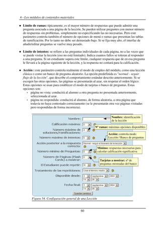 4 - Los módulos de contenidos materiales
Límite de ramas: típicamente, es el mayor número de respuestas que puede admitir una
pregunta asociada a una página de la lección. Se pueden utilizar preguntes con menor número
de respuestas sin problemas, simplemente no especificando las no necesarias. Pero este
parámetro controla también el número de opciones de menú o ramas que presentan las tablas
de ramificación. Por lo tanto no debe ser demasiado bajo. Si se fija muy alto, el interfaz de
añadir/editar preguntas se vuelve muy pesado.
Límite de intentos: se refiere a las preguntas individuales de cada página, no a las veces que
se puede visitar la lección (eso no está limitado). Indica cuantos fallos se toleran al responder
a una pregunta. Si un estudiante supera este límite, cualquier respuesta que de en esa pregunta
le llevará a la página siguiente de la lección, y la respuesta no contará para la calificación.
Acción : este parámetro controla realmente el modo de empleo del módulo, como una lección
clásica o como un banco de pregunta aleatorio. La opción predefinida es "normal - seguir
flujo de la lección", que describe el comportamiento estándar descrito anteriormente. Si se
escogen las otras opciones, las páginas se presentarán al azar, sin respetar el orden lógico.
Estas opciones se usan para establecer el modo de tarjetas o banco de preguntas. Estas
opciones son:
página no vista: conducirá al alumno a otra pregunta no presentada anteriormente,
seleccionada al azar.
página no respondida: conducirá al alumno, de forma aleatoria, a otra página que
todavía no haya contestado correctamente (se le presentarán otra vez páginas visitadas
pero respondidas de forma incorrecta).
60
Figura 54. Configuración general de una Lección
Nombre: identificación
de la lección
Nº ramas: máximas opciones disponibles
Acción: controla modo
Lección / Banco de preguntas
Mínimo: respuestas necesarias para
calcular calificación significativa
Tarjetas a mostrar: nº de
preguntas mostradas del banco
 