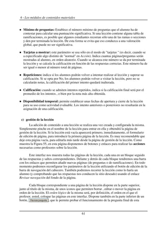 4 - Los módulos de contenidos materiales
Mínimo de preguntas: Establece el número mínimo de preguntas que el alumno ha de
contestar para calcular una puntuación significativa. Si una lección contiene alguna tabla de
ramificaciones, es posible que algunos estudiantes recorran sólo una de las ramas o secciones
y den por terminada la lección. De esta forma se evita que eso conduzca a una valoración
global, que puede no ser significativa.
Tarjetas a mostrar: este parámetro se usa sólo en el modo de "tarjetas " (es decir, cuando se
a especificado algo distinto de "normal" en Acción). Indica cuantas páginas/preguntas serán
mostradas al alumno, en orden aleatorio. Cuando se alcanza este número se da por terminada
la lección y se calcula la calificación en función de las respuestas correctas. Este número ha de
ser igual o menor al número total de páginas.
Repeticiones: indica si los alumnos podrán volver a intentar realizar al lección y superar su
calificación. Si se opta por No, los alumnos podrán volver a visitar la lección, pero no se
calcularán notas, la calificación del primer intento quedará inalterada.
Calificación: cuando se admiten intentos repetidos, indica si la calificación final será por el
promedio de los intentos , o bien por la nota más alta obtenida.
Disponibilidad temporal: permite establecer unas fechas de apertura y cierre de la lección
para su uso como actividad evaluable. Los intento anteriores o posteriores no resultarán en la
asignación de una calificación.
c) gestión de la lección
La adición de contenido a una lección se realiza una vez creada y configurada la misma.
Simplemente pinche en el nombre de la lección para entrar en ella y obtendrá la página de
gestión de la lección. Si la lección está vacía aparecerá primero, inmediatamente, el formulario
de edición de página, para introducir la primera página de la lección. Es muy recomendable que
deje esta página vacía, para editarla más tarde desde la página de gestión de la lección. Como
muestra la Figura 55, en esta página disponemos de botones y enlaces para realizar las acciones
necesarias como profesores sobre la lección.
Este interfaz nos muestra todas las páginas de la lección, cada una en un bloque seguido
de las respuestas y saltos correspondientes. Delante y detrás de cada bloque tendremos una barra
con los enlaces que permiten añadir nuevas páginas (de preguntas o de ramificaciones). En todo
momento podremos reconfigurar los parámetros de la lección utilizando el botón de edición de la
barra de navegación del cabecero. También podremos recorrer la lección como lo haría un
alumno (y comprobando que las respuestas nos conducen la sitio deseado) usando el enlace
Revisar navegación del fondo de la página.
Cada bloque correspondiente a una página de la lección dispone en la parte superior,
junto al título de la misma, de unos iconos que permiten borrar , editar o mover la página en
orden de la lección. El orden lógico de la misma será, por definición, el orden en el que el
profesor, usted, coloque las páginas en este interfaz. Dispone también en la parte inferior de un
botón, , que le permite probar el funcionamiento de la pregunta final de esta
61
 