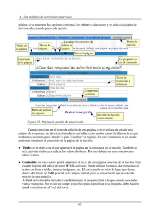 4 - Los módulos de contenidos materiales
página: si se muestran las opciones correctas, los refuerzos adecuados y se salta a la página de
destino seleccionada para cada opción.
Cuando presione en el icono de edición de una página, o en el enlace de añadir una
página de preguntas, se abrirá un formulario casi idéntico en ambos casos (la diferencia es que
tendremos un botón para "añadir" o para "cambiar" la página). En este formulario es en donde
podemos introducir el contenido de la página de la lección:
Título: es el título con el que aparecerá la página en la estructura de la lección. También se
utilizará este título para indicar los saltos absolutos. Por eso deberá ser muy conciso pero
identificativo.
Contenido: en este cuadro podrá introducir el texto de esta página concreta de la lección. Este
cuadro dispone del editor de texto HTML activado. Puede utilizar formatos, dar estructura al
texto con listas y tablas, insertar imágenes, etc. El texto puede ser todo lo largo que desee,
dentro del límite de 2MB general del Campus virtual, pero es conveniente que no exceda
mucho de una pantalla.
Al final del texto debe introducir explícitamente la pregunta final a la que estarán asociadas
varias respuestas. No existe un campo específico para especificar esta pregunta, debe hacerlo
usted manualmente al final del texto.
62
Figura 55. Página de gestión de una lección
Botón de
edición
Texto de
respuestas y
refuerzos
Contenido
de la página
Comprobar
la fución
Mover la
página
La pregunta va
en el contenido
Barra de gestión
de páginas
Recorrer la lección
como alumno
Título de
la página
Borrar la página
Editar la
página
 