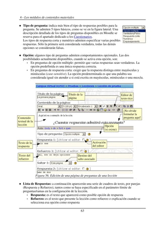 4 - Los módulos de contenidos materiales
Tipo de pregunta: indica más bien el tipo de respuestas posibles para la
pregunta. Se admiten 5 tipos básicos, como se ve en la figura lateral. Una
descripción detallada de los tipos de preguntas disponibles en Moodle se
reserva para el apartado dedicado a los Cuestionarios.
Los tipos de respuesta corta y numérico admiten especificar varias posibles
respuestas. Sólo la primera será considerada verdadera, todas las demás
opciones se considerarán falsas.
Opción: algunos tipo de preguntas admiten comportamientos opcionales. Las dos
posibilidades actualmente disponibles, cuando se activa esta opción, son:
En preguntas de opción múltiple: permitir que varias respuestas sean verdaderas. La
opción predefinida es una única respuesta correcta.
En preguntas de respuesta corta: exigir que la respuesta distinga entre mayúsculas y
minúsculas (case-sensitive). La opción predeterminada es que una palabra sea
considerada igual sin atender a si está escrita en mayúsculas, minúsculas o una mezcla.
Lista de Respuestas: a continuación aparecerán una serie de cuadros de texto, por parejas
(Respuesta y Refuerzo), tantos como se haya especificado en el parámetro límite de
preguntas/ramas en la configuración de la lección.
Respuesta: es el texto que aparecerá como posible opción de respuesta
Refuerzo: es el texto que presente la lección como refuerzo o explicación cuando se
selecciona esa opción como respuesta
63
Figura 56. Edición de una página de preguntas de una lección
Editor de
texto rico
Título de la
página
Contenido
textual de la
lección
¡No olvide
formular la
pregunta aquí!
Opción
(si existe)
Destino del
salto asociado
Texto de la
respuesta
Texto del
refuerzo
Activación
del editor
 
