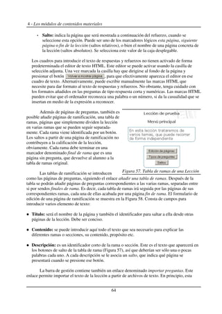 4 - Los módulos de contenidos materiales
Salto: indica la página que será mostrada a continuación del refuerzo, cuando se
seleccione esta opción. Puede ser uno de los marcadores lógicos esta página, siguiente
página o fin de la lección (saltos relativos), o bien el nombre de una página concreta de
la lección (saltos absolutos). Se selecciona este valor de la caja desplegable.
Los cuadros para introducir el texto de respuestas y refuerzos no tienen activado de forma
predeterminada el editor de texto HTML. Este editor se puede activar usando la casilla de
selección adjunta. Una vez marcada la casilla hay que dirigirse al fondo de la página y
presionar el botón , para que efectivamente aparezca el editor en ese
cuadro de texto. Alternativamente, puede escribir manualmente las marcas HTML que
necesite para dar formato al texto de respuestas y refuerzos. No obstante, tenga cuidado con
los formatos añadidos en las preguntas de tipo respuesta corta y numéricas. Las marcas HTML
pueden evitar que el ordenador reconozca una palabra o un número, si da la casualidad que se
insertan en medio de la expresión a reconocer.
Además de páginas de preguntas, también es
posible añadir páginas de ramificación, una tabla de
ramas, páginas que simplemente dividen la lección
en varias ramas que se pueden seguir separada-
mente. Cada rama viene identificada por un botón.
Los saltos a partir de una página de ramificación no
contribuyen a la calificación de la lección,
obviamente. Cada rama debe terminar en una
marcador denominado final de rama que es una
página sin pregunta, que devuelve al alumno a la
tabla de ramas original.
Las tablas de ramificación se introducen
como las páginas de preguntas, siguiendo el enlace añadir una tabla de ramas. Después de la
tabla se podrán añadir páginas de preguntas correspondientes a las varias ramas, separadas entre
si por sendos finales de rama. Es decir, cada tabla de ramas irá seguida por las páginas de sus
correspondientes ramas, cada una de ellas acabada por una página fin de rama. El formulario de
edición de una página de ramificación se muestra en la Figura 58. Consta de campos para
introducir varios elemento de texto:
Título: será el nombre de la página y también el identificador para saltar a ella desde otras
páginas de la lección. Debe ser conciso.
Contenido: se puede introducir aquí todo el texto que sea necesario para explicar las
diferentes ramas o secciones, su contenido, propósito etc.
Descripción: es un identificador corto de la rama o sección. Este es el texto que aparecerá en
los botones de salto de la tabla de rama (Figura 57), así que deberían ser sólo una o pocas
palabras cada uno. A cada descripción se le asocia un salto, que indica qué página se
presentará cuando se presione ese botón.
La barra de gestión contiene también un enlace denominado importar preguntas. Este
enlace permite importar el texto de la lección a partir de archivos de texto. En principio, esta
64
Figura 57. Tabla de ramas de una Lección
 