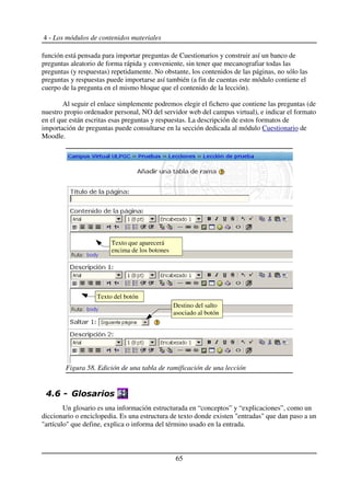 4 - Los módulos de contenidos materiales
función está pensada para importar preguntas de Cuestionarios y construir así un banco de
preguntas aleatorio de forma rápida y conveniente, sin tener que mecanografiar todas las
preguntas (y respuestas) repetidamente. No obstante, los contenidos de las páginas, no sólo las
preguntas y respuestas puede importarse así también (a fin de cuentas este módulo contiene el
cuerpo de la pregunta en el mismo bloque que el contenido de la lección).
Al seguir el enlace simplemente podremos elegir el fichero que contiene las preguntas (de
nuestro propio ordenador personal, NO del servidor web del campus virtual), e indicar el formato
en el que están escritas esas preguntas y respuestas. La descripción de estos formatos de
importación de preguntas puede consultarse en la sección dedicada al módulo Cuestionario de
Moodle.
!+ ,
Un glosario es una información estructurada en “conceptos” y “explicaciones”, como un
diccionario o enciclopedia. Es una estructura de texto donde existen "entradas" que dan paso a un
"artículo" que define, explica o informa del término usado en la entrada.
65
Figura 58. Edición de una tabla de ramificación de una lección
Texto del botón
Destino del salto
asociado al botón
Texto que aparecerá
encima de los botones
 