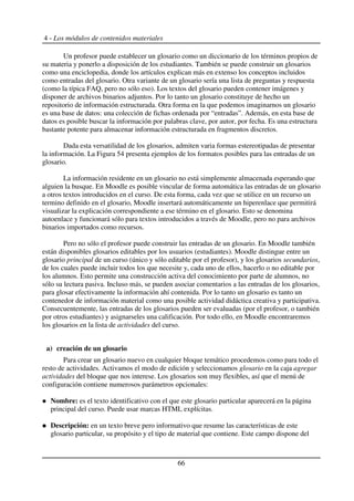 4 - Los módulos de contenidos materiales
Un profesor puede establecer un glosario como un diccionario de los términos propios de
su materia y ponerlo a disposición de los estudiantes. También se puede construir un glosarios
como una enciclopedia, donde los artículos explican más en extenso los conceptos incluidos
como entradas del glosario. Otra variante de un glosario sería una lista de preguntas y respuesta
(como la típica FAQ, pero no sólo eso). Los textos del glosario pueden contener imágenes y
disponer de archivos binarios adjuntos. Por lo tanto un glosario constituye de hecho un
repositorio de información estructurada. Otra forma en la que podemos imaginarnos un glosario
es una base de datos: una colección de fichas ordenada por “entradas”. Además, en esta base de
datos es posible buscar la información por palabras clave, por autor, por fecha. Es una estructura
bastante potente para almacenar información estructurada en fragmentos discretos.
Dada esta versatilidad de los glosarios, admiten varia formas estereotipadas de presentar
la información. La Figura 54 presenta ejemplos de los formatos posibles para las entradas de un
glosario.
La información residente en un glosario no está simplemente almacenada esperando que
alguien la busque. En Moodle es posible vincular de forma automática las entradas de un glosario
a otros textos introducidos en el curso. De esta forma, cada vez que se utilice en un recurso un
termino definido en el glosario, Moodle insertará automáticamente un hiperenlace que permitirá
visualizar la explicación correspondiente a ese término en el glosario. Esto se denomina
autoenlace y funcionará sólo para textos introducidos a través de Moodle, pero no para archivos
binarios importados como recursos.
Pero no sólo el profesor puede construir las entradas de un glosario. En Moodle también
están disponibles glosarios editables por los usuarios (estudiantes). Moodle distingue entre un
glosario principal de un curso (único y sólo editable por el profesor), y los glosarios secundarios,
de los cuales puede incluir todos los que necesite y, cada uno de ellos, hacerlo o no editable por
los alumnos. Esto permite una construcción activa del conocimiento por parte de alumnos, no
sólo su lectura pasiva. Incluso más, se pueden asociar comentarios a las entradas de los glosarios,
para glosar efectivamente la información ahí contenida. Por lo tanto un glosario es tanto un
contenedor de información material como una posible actividad didáctica creativa y participativa.
Consecuentemente, las entradas de los glosarios pueden ser evaluadas (por el profesor, o también
por otros estudiantes) y asignarseles una calificación. Por todo ello, en Moodle encontraremos
los glosarios en la lista de actividades del curso.
a) creación de un glosario
Para crear un glosario nuevo en cualquier bloque temático procedemos como para todo el
resto de actividades. Activamos el modo de edición y seleccionamos glosario en la caja agregar
actividades del bloque que nos interese. Los glosarios son muy flexibles, así que el menú de
configuración contiene numerosos parámetros opcionales:
Nombre: es el texto identificativo con el que este glosario particular aparecerá en la página
principal del curso. Puede usar marcas HTML explícitas.
Descripción: en un texto breve pero informativo que resume las características de este
glosario particular, su propósito y el tipo de material que contiene. Este campo dispone del
66
 