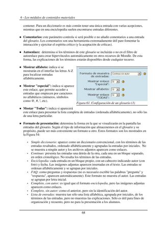 4 - Los módulos de contenidos materiales
contener. Para un diccionario es más común tener una única entrada con varias acepciones,
mientras que en una enciclopedia suelen encontrarse entradas diferentes.
Comentarios: este parámetro controla si será posible o no añadir comentarios a una entrada
del glosario. Los comentarios son una herramienta extremadamente útil pare fomentar la
interacción y ejercitar el espíritu crítico (y la aceptación de críticas).
Autoenlace: determina si los términos de este glosario se incluirán o no en el filtro de
autoenlace para crear hipervínculos automáticamente en otros recursos de Moodle. De esta
forma, las explicaciones de los términos estarán disponibles desde cualquier recurso.
Mostrar alfabeto: indica si se
mostrarán en el interfaz las letras A-Z
para localizar entradas
alfabéticamente.
Mostrar "especial": indica si aparece
este enlace, que permite acceder a
entradas que empiecen por caracteres
no alfabéticos (números, símbolos
como @, #, !, etc).
Mostar "Todas": indica si aparecerá
este enlace para presentar la lista completa de entradas (ordenada alfabéticamente), no sólo las
de una letra particular.
Formato de presentación: determina la forma en la que se visualizarán en la pantalla las
entradas del glosario. Según el tipo de información que almacenemos en el glosario y su
propósito, puede ser más conveniente un formato u otro. Estos formatos son los mostrados en
la Figura 54:
Simple diccionario: aparece como un diccionario convencional, con los términos de las
entradas resaltados, ordenado alfabéticamente y agrupadas la entradas por iniciales. No
se muestra a ningún autor y los archivos adjuntos aparecen como enlaces.
Continuo: presenta las entradas una detrás de la otra, cada una en un bloque separado,
en orden cronológico. No resalta los términos de las entradas.
Enciclopedia: cada entrada en un bloque propio, con un cabecero indicando autor (con
foto) y fecha. Las imágenes adjuntas aparecen insertadas en el texto. Las entradas se
ordenan alfabéticamente y se agrupan por iniciales.
FAQ: como preguntas y respuestas (no es necesario escribir las palabras "pregunta" y
"respuesta", aparecen automáticamente). Este formato no muestra el autor. Las entradas
se agrupan por letra inicial.
Completo, con autor: es igual que el formato enciclopedia, pero las imágenes adjuntas
aparecen como enlaces.
Completo, sin autor: como el anterior, pero sin la identificación del autor.
Lista de entradas: muestra tan sólo una lista alfabética, agrupada por iniciales, de los
términos de las entradas, pero no muestras las explicaciones. Sólo es útil para fines de
organización y recuento, pero no para la presentación a los alumnos.
68
Figura 61. Configuración de un glosario (3)
 