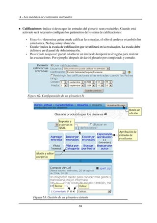 4 - Los módulos de contenidos materiales
Calificaciones: indica si desea que las entradas del glosario sean evaluables. Cuando está
activado será necesario configura los parámetros del sistema de calificaciones:
Usuarios: determina quien puede calificar las entradas, el sólo el profesor o también los
estudiantes. No hay autoevaluación.
Escala: indica la escala de calificación que se utilizará en la evaluación. La escala debe
definirse en el panel de Administración.
Restricción temporal: puede establecer un intervalo temporal restringido para realizar
las evaluaciones. Por ejemplo, después de dar el glosario por completado y cerrado.
69
Figura 62. Configuración de un glosario (3)
Figura 63. Gestión de un glosario existente
Editar
Botón de
edición
Borrar
Añadir y editar
categorías
Aprobación de
entradas de
estudiantes
Importar y
exportar en
XML
 