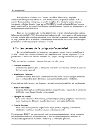 1 - Introducción
Las asignaturas existentes en el Campus virtual han sido creadas y asignadas
automáticamente a partir de la Base de Datos de titulaciones y asignaturas de la ULPGC. El
nombre de su asignatura corresponde la nombre completo de la misma tal y como aparece
introducido en la base de datos (igual que en MiULPGC). Moodle utiliza también un "nombre
corto" para identificar los cursos. En el Campus virtual el nombre corto de una asignatura será su
código numérico de identificación.
Igual que las asignaturas, las cuentas de profesores se crean automáticamente a partir de
la base de datos de la ULPGC. Su nombre aparecerá escrito tal y como aparezca allí. usted, como
todos los usuarios, puede cambiar su nombre u otra información personal simplemente editando
su Perfil personal. En el Manual de Usuario tiene las explicaciones detalladas. De forma rápida:
pinche en su nombre en cualquier ventana de Moodle.
La categoría Comunidad obviamente no corresponde a ningún centro o titulación de la
ULPGC. Es una zona virtual donde se han colocado una serie de cursos o asignaturas ficticias
para facilitar la interacción entre los miembros del Campus virtual y como recursos de ayuda.
Todos los usuarios, profesores y alumnos tienen acceso a los cursos
Punto de encuentro:
Contiene foros públicos para la interacción entra todos los usuarios y también el acceso al
Servicio técnico general.
Moodle para Usuarios:
Contiene el Manual de Usuario y además recursos textuales y actividades para aprender a
usar Moodle desde el punto de vista de un usuario normal (alumno, estudiante).
Como profesor tendrá acceso a los siguientes cursos en esta zona (no visibles por los alumnos):
Zona de Profesores:
Contiene el foro de Servicio técnico específico para profesores, y un cursillo de utilización
de Moodle como docente (similar a este manual).
Ejemplos de Moodle:
Es un curso estándar de demostración, contiene explicaciones y ejemplo de cómo instalar y
como funcionan los diferentes módulos de recurso y actividades de Moodle.
Zona de Pruebas:
Es un curso ficticio para que los profesores hagan pruebas, jueguen y experimenten
añadiendo y cambiando módulos, editando configuraciones etc.
En estos cursos TODOS los usuarios están matriculados como estudiantes, esto es, no pueden
editar ni modificar el curso, sólo trabajar con él. Para acceder como profesor a la Zona de
Pruebas debe registrase con el nombre "profesor" y la contraseña "profesor".
7
 