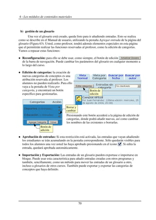 4 - Los módulos de contenidos materiales
b) gestión de un glosario
Una vez el glosario está creado, queda listo para ir añadiendo entradas. Esto se realiza
como se describe en el Manual de usuario, utilizando la pestaña Agregar entrada de la página del
glosario (Figura 63). Usted, como profesor, tendrá además elementos especiales en esta página
que el permitirán realizar las funciones reservadas al profesor, como la edición de categorías.
Vamos a repasar estas funciones:
Reconfiguración: para ello se debe usar, como siempre, el botón de edición
de la barra de navegación. Puede cambiar los parámetros del glosario en cualquier momento a
lo largo del curso.
Edición de categorías: la creación de
nuevas categorías de conceptos es una
atribución reservada al profesor. Los
alumnos no pueden realizarlo. Para ello
vaya a la pestaña de Vista por
categoría, y encontrará un botón
específico para gestionarlas.
Presionando este botón accederá a la página de edición de
categorías, donde podrá añadir nuevas, así como cambiar
los nombres de las existentes o borrarlas.
Aprobación de entradas: Si esta restricción está activada, las entradas que vayan añadiendo
los estudiantes se irán acumulando en la pestaña correspondiente. Sólo quedarán visibles para
todos los alumnos una vez usted las haya aprobado presionando en el icono . Si edita la
entrada, quedará aprobada automáticamente.
Importación y Exportación: Las entradas de un glosario pueden exportase e importarse en
bloque. Puede usar esta característica para añadir entradas creadas con otros programas y
también, sencillamente, como un método para mover las entradas de un glosario a otro,
incluso a glosarios de otros cursos. También puede exportar y exportar las categorías de
conceptos que haya definido.
70
Botón de
edición
Botón de
adición
Borrar y
cambiar
 