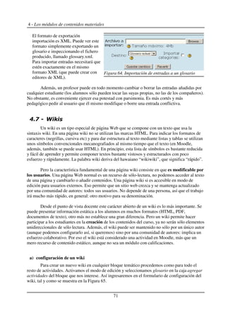 4 - Los módulos de contenidos materiales
El formato de exportación
importación es XML. Puede ver este
formato simplemente exportando un
glosario e inspeccionando el fichero
producido, llamado glossary.xml.
Para importar entradas necesitará que
estén exactamente en el mismo
formato XML (que puede crear con
editores de XML).
Además, un profesor puede en todo momento cambiar o borrar las entradas añadidas por
cualquier estudiante (los alumnos sólo pueden tocar las suyas propias, no las de los compañeros).
No obstante, es conveniente ejercer esa potestad con parsimonia. Es más cortés y más
pedagógico pedir al usuario que él mismo modifique o borre una entrada conflictiva.
!- . /
Un wiki es un tipo especial de página Web que se compone con un texto que usa la
sintaxis wiki. En una página wiki no se utilizan las marcas HTML. Para indicar los formatos de
caracteres (negrillas, cursiva etc) y para dar estructura al texto mediante listas y tablas se utilizan
unos símbolos convencionales mecanografiados al mismo tiempo que el texto (en Moodle,
además, también se puede usar HTML). En principio, esta lista de símbolos es bastante reducida
y fácil de aprender y permite componer textos bastante vistosos y estructurados con poco
esfuerzo y rápidamente. La palabra wiki deriva del hawaiano “wikiwiki”, que significa “rápido”.
Pero la característica fundamental de una página wiki consiste en que es modificable por
los usuarios. Una página Web normal es un recurso de sólo-lectura, no podemos acceder al texto
de una página y cambiarlo o añadir contenidos. Una página wiki si es accesible en modo de
edición para usuarios externos. Eso permite que un sitio web crezca y se mantenga actualizado
por una comunidad de autores: todos sus usuarios. No depende de una persona, así que el trabajo
irá mucho más rápido, en general: otro motivo para su denominación.
Desde el punto de vista docente este carácter abierto de un wiki es lo más importante. Se
puede presentar información estática a los alumnos en muchos formatos (HTML, PDF,
documentos de texto), otro más no establece una gran diferencia. Pero un wiki permite hacer
participar a los estudiantes en la creación de los contenidos del curso, ya no serán sólo elementos
unidireccionales de sólo lectura. Además, el wiki puede ser mantenido no sólo por un único autor
(aunque podemos configurarlo así, si queremos) sino por una comunidad de autores: implica un
esfuerzo colaborativo. Por eso el wiki está considerado una actividad en Moodle, más que un
mero recurso de contenido estático, aunque no sea un módulo con calificaciones.
a) configuración de un wiki
Para crear un nuevo wiki en cualquier bloque temático procedemos como para todo el
resto de actividades. Activamos el modo de edición y seleccionamos glosario en la caja agregar
actividades del bloque que nos interese. Así ingresaremos en el formulario de configuración del
wiki, tal y como se muestra en la Figura 65.
71
Figura 64. Importación de entradas a un glosario
 