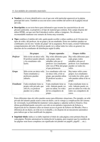 4 - Los módulos de contenidos materiales
Nombre: es el texto identificativo con el que este wiki particular aparecerá en la página
principal del curso. También se usa este texto como nombre del archivo de la página inicial
del wiki.
Descripción: en un texto breve pero informativo que resume las características de este
glosario particular, su propósito y el tipo de material que contiene. Este campo dispone del
editor HTML, así que sera´fácil introducir estilos, tablas o imágenes. No obstante, es
recomendable mantener este sumario de forma muy resumida.
Tipo: establece el ámbito del wiki, quién puede escribir y editar cambios en él. Existen tres
tipos de wikis, del profesor, de un grupo y de un estudiante. Estos tres ámbitos pueden ser
combinados con los tres "modos de grupo" de la asignatura. Por lo tanto, existen 9 diferentes
comportamientos del wiki. El profesor puede ver y editar todos los wikis en general, los
derechos de los estudiantes de distribuyen según la tabla:
Sin grupos Grupos separados Grupos visibles
Profesor Sólo existe un único wiki.
El profesor puede editarlo
y los estudiantes sólo
leerlo.
Hay wikis diferentes para
cada grupo, todos
editables sólo por el
profesor. Los estudiantes
sólo ven el Wiki del grupo
al que pertenecen.
Hay wikis diferentes para
cada grupo, todos
editables sólo por el
profesor. Los estudiantes
pueden ver todos los
wikis.
Grupo Sólo existe un único wiki.
Tanto estudiantes y
profesores pueden
editarlo.
Los estudiantes sólo ven
un único wiki, el de su
grupo, que pueden editar.
El profesor accede a
todos.
Hay tantos wikis como
grupos. Los estudiantes
ven todos los wikis, pero
sólo pueden editar el de su
grupo.
Estudiante Cada estudiante tiene su
propio wiki privado, que
sólo él y su profesor
pueden ver y editar.
Cada estudiante tiene su
wiki. Además puede ver,
pero no editar, los wikis
de los compañeros de
grupo.
Cada estudiante tiene su
wiki. Además puede ver,
pero no editar los wikis de
todos sus compañeros de
curso.
Estos diferentes tipos de wikis pueden usarse para diferentes situaciones. Por ejemplo, un wiki
privado del alumno puede usarse como un diario, con la ventaja (y complicación) del sistema
de versionado, la posibilidad de mantener varias páginas y adjuntar archivos binarios. Esta
última posibilidad puede convertir a un wiki en un auténtico repositorio de ficheros a
disposición de los alumnos (ellos no tienen acceso al gestor de ficheros de Moodle). Pero a
diferencia de un diario, un wiki no es evaluable, y no dispone de un mecanismo automático
para indicar que se han modificado las páginas.
Imprimir título: indica si se debe imprimir el título de cada página como primera línea de
cada página. Permite automatizar la rotulación de la página, pero requiere que los nombres de
las páginas sean frases completas con significado (no pueden ser page01, page02 … etc.).
72
 