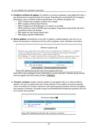 4 - Los módulos de contenidos materiales
Establecer atributos de página: los atributos son marcas asignadas a cada página del wiki, y
que determinan el comportamiento de la misma. Normalmente son heredados de las páginas
precedentes, pero se pueden cambiar manualmente. Los atributos de página son:
TXT: establece que la página contiene texto simple.
BIN: la página contiene datos binarios.
OFF: la página está deshabilitada, no se puede ver ni editar.
HTM: permite la sintaxis HTML para esta página. El parámetro general del wiki tiene
precedencia sobre este atributo.
RO: página de sólo lectura (Read-only).
WR: página editable (WRiteable).
Borrar páginas: normalmente en un wiki se añaden y cambian páginas, pero rara vez se
borran. En principio se muestran en la lista sólo las páginas vacías, huérfanas (sin enlaces
hacia ellas) o que contengan errores (informáticos, no de contenido). También puede mostrar
todas las páginas del wiki usando el botón .
Arrancar versiones: cuando se hacen cambios en una página wiki no se sobre-escribe lo
anterior, sino que se guarda como una versión anterior (si los cambios no gustan se pueden
volver a restaurar las versiones anteriores). Esta opción permite eliminar versiones de páginas
muy antiguas y obsoletas. Se puede escoger la profundidad del borrado para quedarse sólo con
las versiones más recientes.
75
Figura 68. Administración del wiki: borrar páginas del wiki
Figura 69. Administración del wiki: arrancar versiones.
 