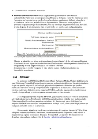 4 - Los módulos de contenidos materiales
Eliminar cambios masivos: Uno de los problemas potenciales de un wiki es su
vulnerabilidad frente a un usuario poco amigable que se dedique a vaciar las páginas de texto
(normalmente los usuarios no pueden borrar las páginas propiamente dichas), o introducir
textos falsos, erróneos o perjudiciales de alguna manera. Si son una o dos páginas, el
problema se puede corregir manualmente, pero hay enemigos de gran laboriosidad. Para ello
el wiki dispone de un mecanismo para revertir todos los cambios, en cualquier página,
realizados por un dado autor. Esta acción de eliminar cambios masivos.
El autor se identifica por algún texto común en el campo {autor} de las páginas modificadas.
Usualmente lo más seguro es usar la dirección IP del atacante. también podemos especificar la
antiguedad y el nivel de profundidad de los cambios a revertir.
Generalmente es posible recuperar el wiki intacto usando esta herramienta tras una
intromisión no amistosa.
!0 1 2%
El acrónimo SCORM (Sharable Content Object Reference Model, Modelo de Referencia
para Objetos de Contenido Compartibles) representa un intento de definir un formato estándar en
el que encapsular objetos de aprendizaje, pequeños componentes didácticos que pueden
reutilizarse en varios cursos y compartirse entre asignaturas si es necesario. Varias editoriales
publican materiales didácticos como paquetes SCORM. Además, algunas otras plataformas de
virtuales de aprendizaje permiten exportar sus contenidos en este formato.
Moodle puede importar paquetes SCORM, que quedarán insertados como un contenido o
actividad más del curso. No obstante, SCORM es actualmente un estándar muy mal respetado.
Diferentes editoriales utilizan pequeñas variaciones del formato que hacen difícil que los
paquetes SCORM sean realmente transportables de un lugar a otro y funcionen sin problemas en
cualquier ambiente, como es su propósito.
De momento, Moodle no puede exportar elementos del curso en formato SCORM. Para
compartir elementos (recursos, actividades, el curso entero) entre asignaturas, debe utilizar el
mecanismo de copia y restauración de copias de seguridad. Los detalles del mecanismo se
describen más adelante, en la sección de Gestión y administración del curso.
76
Figura 70. Administración del wiki: eliminar cambios masivos
 