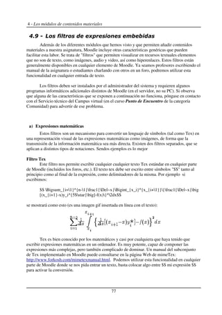 4 - Los módulos de contenidos materiales
!3 & * *
Además de los diferentes módulos que hemos visto y que permiten añadir contenidos
materiales a nuestra asignatura, Moodle incluye otras características genéricas que pueden
facilitar esta labor. Se trata de "filtros" que permiten visualizar en recursos textuales elementos
que no son de texto, como imágenes, audio y video, así como hiperenlaces. Estos filtros están
generalmente disponibles en cualquier elemento de Moodle. Ya seamos profesores escribiendo el
manual de la asignatura o estudiantes charlando con otros en un foro, podremos utilizar esta
funcionalidad en cualquier entrada de texto.
Los filtros deben ser instalados por el administrador del sistema y requieren algunos
programas informáticos adicionales distintos de Moodle (en el servidor, no su PC). Si observa
que alguna de las características que se exponen a continuación no funciona, póngase en contacto
con el Servicio técnico del Campus virtual (en el curso Punto de Encuentro de la categoría
Comunidad) para advertir de ese problema.
a) Expresiones matemáticas
Estos filtros son un mecanismo para convertir un lenguaje de símbolos (tal como Tex) en
una representación visual de las expresiones matemáticas como imágenes, de forma que la
transmisión de la información matemática sea más directa. Existen dos filtros separados, que se
aplican a distintos tipos de notaciones. Sendos ejemplos es lo mejor
Filtro Tex
Este filtro nos permite escribir cualquier cualquier texto Tex estándar en cualquier parte
de Moodle (incluidos los foros, etc.). El texto tex debe ser escrito entre símbolos "$$" tanto al
principio como al final de la expresión, como delimitadores de la misma. Por ejemplo si
escribimos:
$$ Bigsum_{i=1}^{n-1}frac1{Del~x}Bigint_{x_i}^{x_{i+1}}{frac1{Del~x}big
[(x_{i+1}-x)y_i^{5$star}big]-f(x)}^2dx$$
se mostrará como esto (es una imagen gif insertada en línea con el texto):
Tex es bien conocido por los matemáticos y casi por cualquiera que haya tenido que
escribir expresiones matemáticas en un ordenador. Es muy potente, capaz de componer las
expresiones más complejas, pero también complicado de dominar. Un manual del subconjunto
de Tex implementado en Moodle puede consultarse en la página Web de mimeTex:
http://www.forkosh.com/mimetexmanual.html. Podemos utilizar esta funcionalidad en cualquier
parte de Moodle donde se nos pida entrar un texto, basta colocar algo entre $$ mi expresión $$
para activar la conversión.
77
 