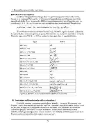 4 - Los módulos de contenidos materiales
Filtro Calculadora (algebra)
Este filtro trabaja de forma análoga al de Tex, pero maneja una sintaxis más simple,
basada en la usada por Maple, como la utilizada por la calculadoras científicas de mano (más
parecida a la de las Texas Instruments). El filtro interpreta cualquier expresión escrita entre los
delimitadores @@ y la convierte en una representación gráfica, una imagen gif. Por ejemplo:
@@cosh(x,2)-sinh(x,2)=1@@ se convierte en:
No existe una referencia estricta de la sintaxis de este filtro, algunos ejemplo los tiene en
la Figura 71. Una restricción general es que el filtro necesita una expresión matemática completa.
Si escribe algo como @@ 2 x = @@ no será convertido, pues falta el segundo término.
b) Contenidos multimedia (audio, video, animaciones)
Es posible incrustar contenidos multimedia en Moodle, y ejecutarlo directamente en el
Campus virtual, sin tener que descargar los archivos y pasarlos a un reproductor de audio o video
etc. La parte de reproducción depende de que estén instalados en el ordenador de destino los
conectores (plugins) adecuado a cada tipo de formato. Eso no puede controlarse desde el
servidor. Tendrá que tener paciencia con sus usuarios y los múltiples problemas que los diversos
formatos de archivos multimedia y plugins puede acarrear.
78
Figura 71. Ejemplo de uso de la sintaxis del filtro Calculadora
 