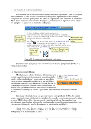 4 - Los módulos de contenidos materiales
Para incrustar los archivos multimedia basta con crear un hiperenlace a ellos en cualquier
texto de Moodle, el filtro añadirá los iconos necesarios para la reproducción. Esto ocurre en
cualquier texto. Incluidos, por ejemplo, los textos de las preguntas o las respuestas de un examen.
Ahora puede plantearse si sus alumnos distinguen la pronunciación de inglesa de "sit" o "sheet",
por ejemplo, o si reconocen un murmullo cardíaco etc.
Puede ver varios ejemplo de estas características en el curso Ejemplos de Moodle de la
categoría Comunidad.
c) Expresiones multi-idioma
Moodle tiene un selector de idioma del interfaz que le
permite especificar en qué idioma estarán los nombres de los
paneles gráficos de la página y los mensajes de texto. Pero
este selector no traduce el contenido, salvo que usted haya
suministrado las traducciones adecuadas. Si usted dispone de
versiones paralelas de un mismo texto en varios idiomas, es
posible hacer que Moodle muestre la versión correspondiente
al idioma seleccionado por el usuario y que cambie adecuadamente cuando selecciona otro
distinto.
Para lograr este efecto, basta con que en el recurso correspondiente de Moodle, cuando
aparece un recuadro para introducir texto, usted escriba todas las versiones que desee, y les añada
la marca HTML <lang>. Con esta marca puede especificar el idioma. La marca funciona
seleccionando para visualizar sólo aquellas porciones del texto que lleven una marca <lang> que
coincida con el idioma del interfaz. Por ejemplo, si usted escribe (en HTML):
(todo junto y en el mismo cuadro de texto)
79
Figura 72. Reproductores multimedia embebidos
Pinche aquí
para ver el
video
Botones de
reproducción
del audio mp3
Enlace a un mp3
creado desde el
editor
Pinche en el enlace para
descargar el archivo
 