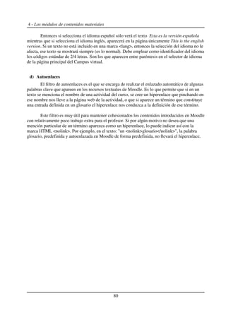 4 - Los módulos de contenidos materiales
Entonces si selecciona el idioma español sólo verá el texto Esta es la versión española
mientras que si selecciona el idioma inglés, aparecerá en la página únicamente This is the english
version. Si un texto no está incluido en una marca <lang>, entonces la selección del idioma no le
afecta, ese texto se mostrará siempre (es lo normal). Debe emplear como identificador del idioma
los códigos estándar de 2/4 letras. Son los que aparecen entre paréntesis en el selector de idioma
de la página principal del Campus virtual.
d) Autoenlaces
El filtro de autoenlaces es el que se encarga de realizar el enlazado automático de algunas
palabras clave que apareen en los recursos textuales de Moodle. Es lo que permite que si en un
texto se menciona el nombre de una actividad del curso, se cree un hiperenlace que pinchando en
ese nombre nos lleve a la página web de la actividad, o que si aparece un término que constituye
una entrada definida en un glosario el hiperenlace nos conduzca a la definición de ese término.
Este filtro es muy útil para mantener cohesionados los contenidos introducidos en Moodle
con relativamente poco trabajo extra para el profesor. Si por algún motivo no desea que una
mención particular de un término aparezca como un hiperenlace, lo puede indicar así con la
marca HTML <nolink>. Por ejemplo, en el texto: "un <nolink>glosario</nolink>", la palabra
glosario, predefinida y autoenlazada en Moodle de forma predefinida, no llevará el hiperenlace.
80
 