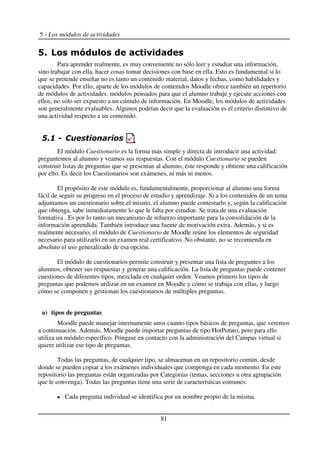 5 - Los módulos de actividades
!
Para aprender realmente, es muy conveniente no sólo leer y estudiar una información,
sino trabajar con ella, hacer cosas tomar decisiones con base en ella. Esto es fundamental si lo
que se pretende enseñar no es tanto un contenido material, datos y fechas, como habilidades y
capacidades. Por ello, aparte de los módulos de contenidos Moodle ofrece también un repertorio
de módulos de actividades: módulos pensados para que el alumno trabaje y ejecute acciones con
ellos, no sólo ser expuesto a un cúmulo de información. En Moodle, los módulos de actividades
son generalmente evaluables. Algunos podrían decir que la evaluación es el criterio distintivo de
una actividad respecto a un contenido.
$
El módulo Cuestionario es la forma más simple y directa de introducir una actividad:
preguntemos al alumno y veamos sus respuestas. Con el módulo Cuestionario se pueden
construir listas de preguntas que se presentan al alumno, éste responde y obtiene una calificación
por ello. Es decir los Cuestionarios son exámenes, ni más ni menos.
El propósito de este módulo es, fundamentalmente, proporcionar al alumno una forma
fácil de seguir su progreso en el proceso de estudio y aprendizaje. Si a los contenidos de un tema
adjuntamos un cuestionario sobre el mismo, el alumno puede contestarlo y, según la calificación
que obtenga, sabe inmediatamente lo que le falta por estudiar. Se trata de una evaluación
formativa . Es por lo tanto un mecanismo de refuerzo importante para la consolidación de la
información aprendida. También introduce una fuente de motivación extra. Además, y si es
realmente necesario, el módulo de Cuestionario de Moodle reúne los elementos de seguridad
necesario para utilizarlo en un examen real certificativo. No obstante, no se recomienda en
absoluto el uso generalizado de esa opción.
El módulo de cuestionarios permite construir y presentar una lista de preguntes a los
alumnos, obtener sus respuestas y generar una calificación. La lista de preguntas puede contener
cuestiones de diferentes tipos, mezclada en cualquier orden. Veamos primero los tipos de
preguntas que podemos utilizar en un examen en Moodle y cómo se trabaja con ellas, y luego
cómo se componen y gestionan los cuestionarios de múltiples preguntas.
a) tipos de preguntas
Moodle puede manejar internamente unos cuanto tipos básicos de preguntas, que veremos
a continuación. Además, Moodle puede importar preguntas de tipo HotPotato, pero para ello
utiliza un módulo específico. Póngase en contacto con la administración del Campus virtual si
quiere utilizar ese tipo de preguntas.
Todas las preguntas, de cualquier tipo, se almacenan en un repositorio común, desde
donde se pueden copiar a los exámenes individuales que componga en cada momento. En este
repositorio las preguntas están organizadas por Categorías (temas, secciones u otra agrupación
que le convenga). Todas las preguntas tiene una serie de características comunes:
Cada pregunta individual se identifica por un nombre propio de la misma.
81
 