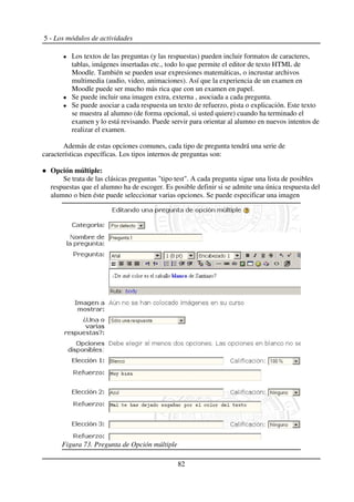 5 - Los módulos de actividades
Los textos de las preguntas (y las respuestas) pueden incluir formatos de caracteres,
tablas, imágenes insertadas etc., todo lo que permite el editor de texto HTML de
Moodle. También se pueden usar expresiones matemáticas, o incrustar archivos
multimedia (audio, video, animaciones). Así que la experiencia de un examen en
Moodle puede ser mucho más rica que con un examen en papel.
Se puede incluir una imagen extra, externa , asociada a cada pregunta.
Se puede asociar a cada respuesta un texto de refuerzo, pista o explicación. Este texto
se muestra al alumno (de forma opcional, si usted quiere) cuando ha terminado el
examen y lo está revisando. Puede servir para orientar al alumno en nuevos intentos de
realizar el examen.
Además de estas opciones comunes, cada tipo de pregunta tendrá una serie de
características específicas. Los tipos internos de preguntas son:
Opción múltiple:
Se trata de las clásicas preguntas "tipo test". A cada pregunta sigue una lista de posibles
respuestas que el alumno ha de escoger. Es posible definir si se admite una única respuesta del
alumno o bien éste puede seleccionar varias opciones. Se puede especificar una imagen
82
Figura 73. Pregunta de Opción múltiple
 