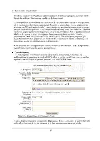 5 - Los módulos de actividades
(residente en el servidor Web) que será mostrada con el texto de la pregunta (también puede
incluir las imágenes directamente en el texto de la pregunta).
A cada opción de puede atribuir una calificación. La escala es relativa al valor de la pregunta
en el cuestionario. Así, si una pregunta vale 5 puntos, si un estudiante escoge una respuesta
marcada con 20% se le concede sólo 1 punto. Aunque se permita sólo una repuesta, podemos
otorgar calificaciones parciales si hay una respuesta correcta y otras "casi correctas". También
se pueden asignar puntuaciones negativas a las opciones incorrectas. Así, se puede compensar
el efecto del azar en la típica pregunta con 5 posibles respuestas y una única correcta
asignando un 100% a la correcta y -25% a las incorrectas. Si usted emplea preguntas que
necesitan marcar varias respuestas, las posibilidades se calificación parcial se amplían, y se
complican. Medite las calificaciones con detenimiento.
Cada pregunta individual puede tener distinto número de opciones (de 2 a 10). Simplemente
deje en blanco las respuestas que no quiera utilizar.
Verdadero/falso:
Son preguntas con sólo dos opciones de respuesta, mutuamente excluyentes. La
calificación de la pregunta se concede al 100% sólo a la opción considerada correcta. Ambas
opciones, verdadero y falso, pueden tener asociado un texto de refuerzo.
Tanto éste como el anterior son ejemplos de preguntas de reconocimiento. El alumno tan sólo
debe seleccionar una de las opciones que se le dan, no genera una respuesta propia.
83
Figura 74. Pregunta de tipo Verdadero/Falso
 