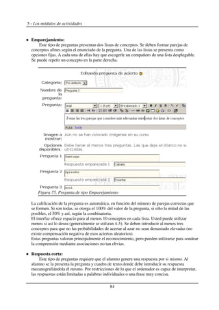 5 - Los módulos de actividades
Emparejamiento:
Este tipo de preguntas presentan dos listas de conceptos. Se deben formar parejas de
conceptos afines según el enunciado de la pregunta. Una de las listas se presenta como
opciones fijas. A cada una de ellas hay que escogerle un compañero de una lista desplegable.
Se puede repetir un concepto en la parte derecha.
La calificación de la pregunta es automática, en función del número de parejas correctas que
se formen. Si son todas, se otorga el 100% del valor de la pregunta, si sólo la mitad de las
posibles, el 50% y así, según la combinatoria.
El interfaz ofrece espacio para al menos 10 conceptos en cada lista. Usted puede utilizar
menos si así lo desea (generalmente se utilizan 4-5). Se deben introducir al menos tres
conceptos para que no las probabilidades de acertar al azar no sean demasiado elevadas (no
existe compensación negativa de esos aciertos aleatorios).
Estas preguntas valoran principalmente el reconocimiento, pero pueden utilizarse para sondear
la comprensión mediante asociaciones no tan obvias.
Respuesta corta:
Este tipo de preguntas requiere que el alumno genere una respuesta por si mismo. Al
alumno se la presenta la pregunta y cuadro de texto donde debe introducir su respuesta
mecanografiándola él mismo. Por restricciones de lo que el ordenador es capaz de interpretar,
las respuestas están limitadas a palabras individuales o una frase muy concisa.
84
Figura 75. Pregunta de tipo Emparejamiento
 