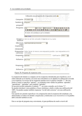 5 - Los módulos de actividades
La respuesta del alumno se compara con las respuestas introducidas por el profesor, en el
orden indicado en el interfaz. Si existe una coincidencia se le adjudica la calificación asociada
a esa respuesta. Los textos de las respuestas pueden usar el carácter comodín "*". De esta
forma si usted se especifica "aprend*", se aceptarán como válidas las palabras "aprender",
"aprendizaje", "aprendan", pero también "aprendiz".
Si necesita escribir realmente el símbolo "*", no como comodín, use la forma "*".
Se pueden introducir varias palabras o frases sinónimas y darles a todas una calificación del
100%. Se pueden aceptar también respuestas "no del todo correctas" con una calificación
menor.
Una opción nos permite especificar si la comparación entre la respuesta del estudiante y las
almacenadas se realiza sin atender a mayúsculas y minúsculas (case-insensitive) o si la palabra
debe coincidir también en esto.
Este es un tipo de pregunta muy conveniente, el gran problema de usarlo a través del
85
Figura 76. Pregunta de respuesta corta
 