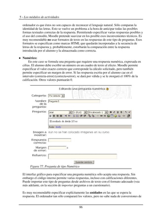 5 - Los módulos de actividades
ordenador es que éstos no son capaces de reconocer el lenguaje natural. Sólo comparan la
identidad de las letras. Esto se vuelve un problema a la hora de anticipar todas las posibles
formas textuales correctas de la respuesta. Permitiendo especificar varias respuestas posibles y
el uso del comodín, Moodle pretende suavizar en los posible esos inconvenientes técnicos. Es
muy recomendable no usar formatos de texto en las respuestas de este tipo de preguntas. Esos
formatos se especifican como marcas HTML que quedarán incorporadas a la secuencia de
letras de la respuesta y, probablemente, estorbarán la comparación entre la respuesta
introducida por el alumno y la almacenada como correcta.
Numérico:
En este caso se formula una pregunta que requiere una respuesta numérica, expresada en
cifras. El alumno debe escribir un número en un cuadro de texto al efecto. Moodle permite
especificar el valor exacto correcto que corresponde la cálculo solicitado, pero también
permite especificar un margen de error. Si las respuesta escrita por el alumno cae en el
intervalo (correcta-error):(correcta+error), se dará por válida y se le otorgará el 100% de la
calificación. Otros valores puntuarán 0.
El interfaz gráfico para especificar una pregunta numérica sólo acepta una respuesta. Sin
embargo el código interno permite varias respuestas, incluso con calificaciones diferentes.
Puede importar este tipo de preguntas desde archivos de texto con el formato adecuado (vea
más adelante, en la sección de importar preguntas a un cuestionario).
Es muy recomendable especificar explícitamente las unidades en las que se espera la
respuesta. El ordenador tan sólo comparará los valores, pero no sabe nada de conversiones de
86
Figura 77. Pregunta de tipo Numérico
 