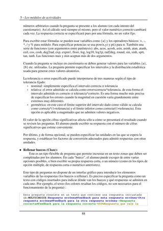 5 - Los módulos de actividades
números arbitrarios cuando la pregunta se presente a los alumno (en cada intento del
cuestionario). Así el cálculo será siempre el mismo, pero el valor numérico correcto cambiará
cada vez. La respuesta correcta se especificará pues por una fórmula, no un valor fijo.
Para escribir estar fórmulas se pueden usar variables como {a} y los operadores básicos: +, -,
*, / y % para módulo. Para especificar potencias se usa pow(x,y) y pi() para . También una
serie de funciones (con argumentos entre paréntesis): abs, acos, acosh, asin, asinh, atan, atanh,
ceil, cos, cosh, deg2rad, exp, expm1, floor, log, log10, log1p, rad2deg, round, sin, sinh, sprt,
tan, tanh. Las funciones max y min aceptan más de dos argumentos.
Cuando la pregunta se incluye en cuestionario se deben generar valores para las variables {a},
{b} etc. utilizadas. La pregunta permite especificar los intervalos y la distribución estadística
usada para generar estos valores aleatorios.
La tolerancia o error especificado puede interpretarse de tres maneras según el tipo de
tolerancia fijado:
nominal: simplemente especifica el intervalo correcta ± tolerancia
relativa: el error admitido se calcula como error=correcta*tolerancia. de esta forma el
intervalo admitido es correcto ± tolerancia*correcto. Es una forma mucho más precisa
de especificar los errores cuando la magnitud en cuestión varía grandemente entre
extremos muy diferentes.
geométrica: en este caso el límite superior del intervalo dado como válido se calcula
como correcta*(1+tolerancia) y el límite inferior como correcta/(1+tolerancia). Esta
opción es aplicable a magnitudes que no admiten valores negativos.
El valor de la opción cifras significativas afecta sólo a cómo se presentará el resultado cuando
se revisen las preguntas. El alumno puede escribir su respuesta con el número de cifras
significativas que estime conveniente.
Por último, y de forma opcional, se pueden especificar las unidades en las que se espera la
respuesta, y establecer los factores de conversión adecuados para admitir respuestas con otras
unidades.
Rellenar huecos (Cloze):
Este es un tipo flexible de pregunta que permite incrustar en un texto zonas que deben ser
completadas por los alumnos. En cada "hueco", el alumno puede escoger de entre varias
opciones posibles, o bien escribir su propia respuesta corta, o un número (como en los tipos de
opción múltiple, de respuesta corta o numérico anteriores).
Este tipo de preguntas no dispone de un interfaz gráfico para introducir los elementos
variables de las respuestas (los huecos a rellenar). Es preciso especificar la pregunta como un
texto con códigos insertados para indicar dónde van los huecos y qué respuestas se admiten en
cada uno. Por ejemplo, el texto (los colores resaltan los códigos, no son necesarios para el
funcionamiento de la pregunta) :
!
"#$" % &
88
 