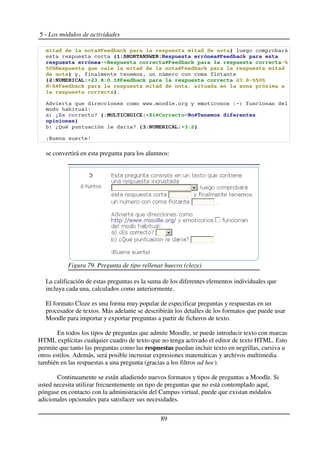5 - Los módulos de actividades
'( '( )
* +,*-
! "
#$" % & '( '(
) !" " #
. , + !./01 $0 ./01 "#$"
,2+ '( 3 ( 4 5('
)$
% &&&$ $ ! '()
'
) * + !*6 , ' (7
( ( )
) *, - . + / , + !/ .)
/0 1
se convertirá en esta pregunta para los alumnos:
La calificación de estas preguntas es la suma de los diferentes elementos individuales que
incluya cada una, calculados como anteriormente.
El formato Cloze es una forma muy popular de especificar preguntas y respuestas en un
procesador de textos. Más adelante se describirán los detalles de los formatos que puede usar
Moodle para importar y exportar preguntas a partir de ficheros de texto.
En todos los tipos de preguntas que admite Moodle, se puede introducir texto con marcas
HTML explícitas cualquier cuadro de texto que no tenga activado el editor de texto HTML. Esto
permite que tanto las preguntas como las respuestas puedan incluir texto en negrillas, cursiva u
otros estilos. Además, será posible incrustar expresiones matemáticas y archivos multimedia
también en las respuestas a una pregunta (gracias a los filtros ad hoc).
Continuamente se están añadiendo nuevos formatos y tipos de preguntas a Moodle. Si
usted necesita utilizar frecuentemente un tipo de preguntas que no está contemplado aquí,
póngase en contacto con la administración del Campus virtual, puede que existan módulos
adicionales opcionales para satisfacer sus necesidades.
89
Figura 79. Pregunta de tipo rellenar huecos (cloze)
 
