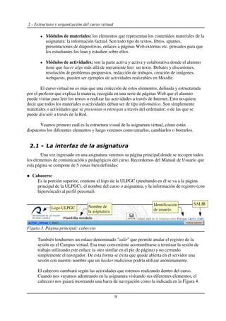 2 - Estructura y organización del curso virtual
Módulos de materiales: los elementos que representan los contenidos materiales de la
asignatura: la información factual. Son todo tipo de textos, libros, apuntes,
presentaciones de diapositivas, enlaces a páginas Web externas etc. pensados para que
los estudiantes los lean y estudien sobre ellos.
Módulos de actividades: son la parte activa y activa y colaborativa donde el alumno
tiene que hacer algo más allá de meramente leer un texto. Debates y discusiones,
resolución de problemas propuestos, redacción de trabajos, creación de imágenes,
webquests, pueden ser ejemplos de actividades realizables en Moodle.
El curso virtual no es más que una colección de estos elementos, definida y estructurada
por el profesor que explica la materia, recogida en una serie de páginas Web que el alumno
puede visitar para leer los textos o realizar las actividades a través de Internet. Esto no quiere
decir que todos los materiales o actividades deban ser de tipo informático. Son simplemente
materiales o actividades que se presentan o entregan a través del ordenador; o de las que se
puede discutir a través de la Red.
Veamos primero cuál es la estructura visual de la asignatura virtual, cómo están
dispuestos los diferentes elementos y luego veremos como crearlos, cambiarlos o borrarlos.
Una vez ingresado en una asignatura veremos su página principal donde se recogen todos
los elementos de comunicación y pedagógicos del curso. Recordemos del Manual de Usuario que
esta página se compone de 5 zonas bien definidas:
Cabecero:
Es la porción superior, contiene el logo de la ULPGC (pinchando en él se va a la página
principal de la ULPGC), el nombre del curso o asignatura, y la información de registro (con
hipervínculo al perfil personal).
También tendremos un enlace denominado "salir" que permite anular el registro de la
sesión en el Campus virtual. Esa muy conveniente acostumbrarse a terminar la sesión de
trabajo utilizando este enlace (u otro similar en el pie de página) y no cerrando
simplemente el navegador. De esta forma se evita que quede abierta en el servidor una
sesión con nuestro nombre que un hacker malicioso podría utilizar anónimamente.
El cabecero cambiará según las actividades que estemos realizando dentro del curso.
Cuando nos vayamos adentrando en la asignatura visitando sus diferentes elementos, el
cabecero nos guiará mostrando una barra de navegación como la indicada en la Figura 4.
9
Figura 3. Página principal: cabecero
Logo ULPGC Nombre de
la asignatura
Identificación
de usuario
SALIR
 