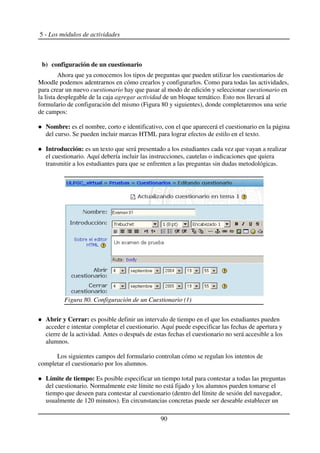5 - Los módulos de actividades
b) configuración de un cuestionario
Ahora que ya conocemos los tipos de preguntas que pueden utilizar los cuestionarios de
Moodle podemos adentrarnos en cómo crearlos y configurarlos. Como para todas las actividades,
para crear un nuevo cuestionario hay que pasar al modo de edición y seleccionar cuestionario en
la lista desplegable de la caja agregar actividad de un bloque temático. Esto nos llevará al
formulario de configuración del mismo (Figura 80 y siguientes), donde completaremos una serie
de campos:
Nombre: es el nombre, corto e identificativo, con el que aparecerá el cuestionario en la página
del curso. Se pueden incluir marcas HTML para lograr efectos de estilo en el texto.
Introducción: es un texto que será presentado a los estudiantes cada vez que vayan a realizar
el cuestionario. Aquí debería incluir las instrucciones, cautelas o indicaciones que quiera
transmitir a los estudiantes para que se enfrenten a las preguntas sin dudas metodológicas.
Abrir y Cerrar: es posible definir un intervalo de tiempo en el que los estudiantes pueden
acceder e intentar completar el cuestionario. Aquí puede especificar las fechas de apertura y
cierre de la actividad. Antes o después de estas fechas el cuestionario no será accesible a los
alumnos.
Los siguientes campos del formulario controlan cómo se regulan los intentos de
completar el cuestionario por los alumnos.
Límite de tiempo: Es posible especificar un tiempo total para contestar a todas las preguntas
del cuestionario. Normalmente este límite no está fijado y los alumnos pueden tomarse el
tiempo que deseen para contestar al cuestionario (dentro del límite de sesión del navegador,
usualmente de 120 minutos). En circunstancias concretas puede ser deseable establecer un
90
Figura 80. Configuración de un Cuestionario (1)
 