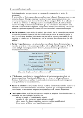 5 - Los módulos de actividades
límite (por ejemplo, para usarlo como un examen real, o para ejercitar la rapidez de
respuestas).
Si se especifica un límite, aparecerá una pequeña ventana indicando el tiempo restante en cada
momento. Cuando el tiempo se agota el cuestionario se envía automáticamente con las
respuestas completadas hasta el momento. Si un alumno manipula el reloj de su ordenador y
se detecta una diferencia en el tiempo de envío mayor de 60 segundos, la calificación del
cuestionario se fija en 0 automáticamente. Para que esta característica funcione debe estar
habilitada la función de Javascript en el navegador del alumno (estudiantes muy versados en
informática pueden manipular esta función, no debe considerarse completamente segura).
Barajar preguntas: cuando está activada hace que cada vez que un alumno intenta contestar
al mismo cuestionario, se cambie al azar el orden de las preguntas. Se trata de dificultar la
mera memorización posicional (esta opción se refiere sólo al orden de presentación de las
preguntas en cada intento, no tienen que ver con las preguntas denominadas aleatorias más
adelante).
Barajar respuestas: cuando está activado, hace que se baraje al azar el orden en el que se
presentan las posibles opciones de respuesta. Esto sólo es aplicable a la preguntas de tipo de
opción múltiple o de emparejamiento. De nuevo, para desincentivar aproximaciones
puramente memorísticas.
Nº de intentos: puede limitar si lo desea el número de intentos que pueden realizar los
alumnos para rellenar el cuestionario. El intervalo es 1-6, pero el valor predefinido es
ilimitado. En principio, si se ofrece el cuestionario como un refuerzo formativo no parece
aconsejable limitar el número de intentos.
Basado en anterior: si selecciona Si, entonces cuando el alumno realice intentos sucesivos de
completar el cuestionario encontrará marcadas las respuestas que escogió previamente. En
caso contrario, se presentará la pregunta sin ninguna indicación, como la primera vez.
Calificación: cuando se permite realizar varios intentos de completar el cuestionario, indica la
puntuación que se utilizará para la calificación:
más alta alcanzada en cualquier de los intentos
promedio de todos los intentos (media aritmética simple)
primer intento (los demás se califican, pero no se registra su calificación)
último intento (el último borra la calificación anterior)
91
Figura 81. Configuración de un Cuestionario (2)
 