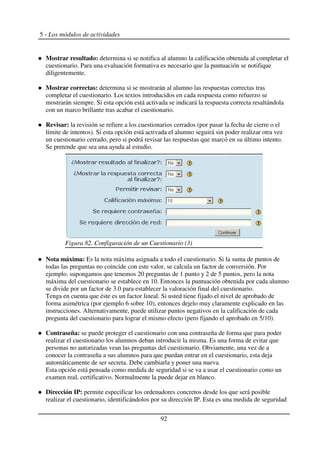 5 - Los módulos de actividades
Mostrar resultado: determina si se notifica al alumno la calificación obtenida al completar el
cuestionario. Para una evaluación formativa es necesario que la puntuación se notifique
diligentemente.
Mostrar correctas: determina si se mostrarán al alumno las respuestas correctas tras
completar el cuestionario. Los textos introducidos en cada respuesta como refuerzo se
mostrarán siempre. Si esta opción está activada se indicará la respuesta correcta resaltándola
con un marco brillante tras acabar el cuestionario.
Revisar: la revisión se refiere a los cuestionarios cerrados (por pasar la fecha de cierre o el
límite de intentos). Si esta opción está activada el alumno seguirá sin poder realizar otra vez
un cuestionario cerrado, pero si podrá revisar las respuestas que marcó en su último intento.
Se pretende que sea una ayuda al estudio.
Nota máxima: Es la nota máxima asignada a todo el cuestionario. Si la suma de puntos de
todas las preguntas no coincide con este valor, se calcula un factor de conversión. Por
ejemplo. supongamos que tenemos 20 preguntas de 1 punto y 2 de 5 puntos, pero la nota
máxima del cuestionario se establece en 10. Entonces la puntuación obtenida por cada alumno
se divide por un factor de 3.0 para establecer la valoración final del cuestionario.
Tenga en cuenta que éste es un factor lineal. Si usted tiene fijado el nivel de aprobado de
forma asimétrica (por ejemplo 6 sobre 10), entonces dejelo muy claramente explicado en las
instrucciones. Alternativamente, puede utilizar puntos negativos en la calificación de cada
pregunta del cuestionario para lograr el mismo efecto (pero fijando el aprobado en 5/10).
Contraseña: se puede proteger el cuestionario con una contraseña de forma que para poder
realizar el cuestionario los alumnos deban introducir la misma. Es una forma de evitar que
personas no autorizadas vean las preguntas del cuestionario. Obviamente, una vez de a
conocer la contraseña a sus alumnos para que puedan entrar en el cuestionario, esta deja
automáticamente de ser secreta. Debe cambiarla y poner una nueva.
Esta opción está pensada como medida de seguridad si se va a usar el cuestionario como un
examen real, certificativo. Normalmente la puede dejar en blanco.
Dirección IP: permite especificar los ordenadores concretos desde los que será posible
realizar el cuestionario, identificándolos por su dirección IP. Esta es una medida de seguridad
92
Figura 82. Configuración de un Cuestionario (3)
 