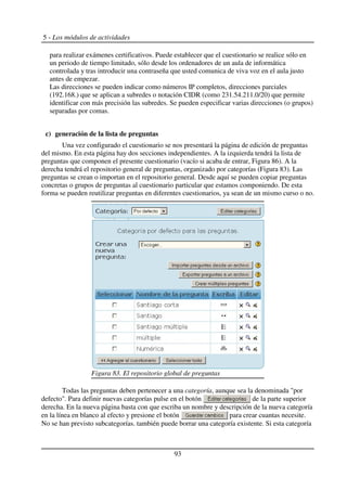 5 - Los módulos de actividades
para realizar exámenes certificativos. Puede establecer que el cuestionario se realice sólo en
un periodo de tiempo limitado, sólo desde los ordenadores de un aula de informática
controlada y tras introducir una contraseña que usted comunica de viva voz en el aula justo
antes de empezar.
Las direcciones se pueden indicar como números IP completos, direcciones parciales
(192.168.) que se aplican a subredes o notación CIDR (como 231.54.211.0/20) que permite
identificar con más precisión las subredes. Se pueden especificar varias direcciones (o grupos)
separadas por comas.
c) generación de la lista de preguntas
Una vez configurado el cuestionario se nos presentará la página de edición de preguntas
del mismo. En esta página hay dos secciones independientes. A la izquierda tendrá la lista de
preguntas que componen el presente cuestionario (vacío si acaba de entrar, Figura 86). A la
derecha tendrá el repositorio general de preguntas, organizado por categorías (Figura 83). Las
preguntas se crean o importan en el repositorio general. Desde aquí se pueden copiar preguntas
concretas o grupos de preguntas al cuestionario particular que estamos componiendo. De esta
forma se pueden reutilizar preguntas en diferentes cuestionarios, ya sean de un mismo curso o no.
Todas las preguntas deben pertenecer a una categoría, aunque sea la denominada "por
defecto". Para definir nuevas categorías pulse en el botón de la parte superior
derecha. En la nueva página basta con que escriba un nombre y descripción de la nueva categoría
en la línea en blanco al efecto y presione el botón para crear cuantas necesite.
No se han previsto subcategorías. también puede borrar una categoría existente. Si esta categoría
93
Figura 83. El repositorio global de preguntas
 