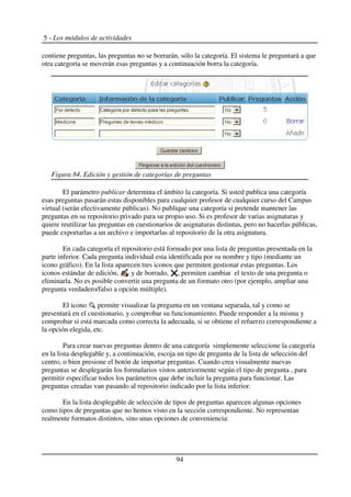 5 - Los módulos de actividades
contiene preguntas, las preguntas no se borrarán, sólo la categoría. El sistema le preguntará a que
otra categoría se moverán esas preguntas y a continuación borra la categoría.
El parámetro publicar determina el ámbito la categoría. Si usted publica una categoría
esas preguntas pasarán estas disponibles para cualquier profesor de cualquier curso del Campus
virtual (serán efectivamente públicas). No publique una categoría si pretende mantener las
preguntas en su repositorio privado para su propio uso. Si es profesor de varias asignaturas y
quiere reutilizar las preguntas en cuestionarios de asignaturas distintas, pero no hacerlas públicas,
puede exportarlas a un archivo e importarlas al repositorio de la otra asignatura.
En cada categoría el repositorio está formado por una lista de preguntas presentada en la
parte inferior. Cada pregunta individual esta identificada por su nombre y tipo (mediante un
icono gráfico). En la lista aparecen tres iconos que permiten gestionar estas preguntas. Los
iconos estándar de edición, , y de borrado, , permiten cambiar el texto de una pregunta o
eliminarla. No es posible convertir una pregunta de un formato otro (por ejemplo, ampliar una
pregunta verdadero/falso a opción múltiple).
El icono permite visualizar la pregunta en un ventana separada, tal y como se
presentará en el cuestionario, y comprobar su funcionamiento. Puede responder a la misma y
comprobar si está marcada como correcta la adecuada, si se obtiene el refuerzo correspondiente a
la opción elegida, etc.
Para crear nuevas preguntas dentro de una categoría simplemente seleccione la categoría
en la lista desplegable y, a continuación, escoja un tipo de pregunta de la lista de selección del
centro, o bien presione el botón de importar preguntas. Cuando crea visualmente nuevas
preguntas se desplegarán los formularios vistos anteriormente según el tipo de pregunta , para
permitir especificar todos los parámetros que debe incluir la pregunta para funcionar. Las
preguntas creadas van pasando al repositorio indicado por la lista inferior.
En la lista desplegable de selección de tipos de preguntas aparecen algunas opciones
como tipos de preguntas que no hemos visto en la sección correspondiente. No representan
realmente formatos distintos, sino unas opciones de conveniencia:
94
Figura 84. Edición y gestión de categorías de preguntas
 