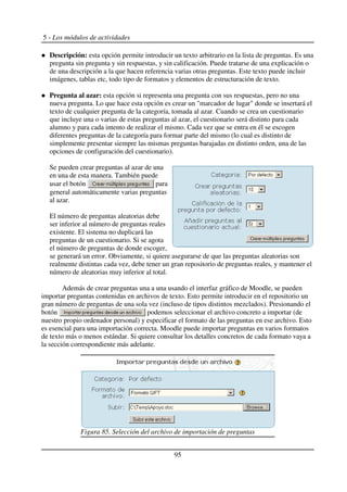 5 - Los módulos de actividades
Descripción: esta opción permite introducir un texto arbitrario en la lista de preguntas. Es una
pregunta sin pregunta y sin respuestas, y sin calificación. Puede tratarse de una explicación o
de una descripción a la que hacen referencia varias otras preguntas. Este texto puede incluir
imágenes, tablas etc, todo tipo de formatos y elementos de estructuración de texto.
Pregunta al azar: esta opción si representa una pregunta con sus respuestas, pero no una
nueva pregunta. Lo que hace esta opción es crear un "marcador de lugar" donde se insertará el
texto de cualquier pregunta de la categoría, tomada al azar. Cuando se crea un cuestionario
que incluye una o varias de estas preguntas al azar, el cuestionario será distinto para cada
alumno y para cada intento de realizar el mismo. Cada vez que se entra en él se escogen
diferentes preguntas de la categoría para formar parte del mismo (lo cual es distinto de
simplemente presentar siempre las mismas preguntas barajadas en distinto orden, una de las
opciones de configuración del cuestionario).
Se pueden crear preguntas al azar de una
en una de esta manera. También puede
usar el botón para
general automáticamente varias preguntas
al azar.
El número de preguntas aleatorias debe
ser inferior al número de preguntas reales
existente. El sistema no duplicará las
preguntas de un cuestionario. Si se agota
el número de preguntas de donde escoger,
se generará un error. Obviamente, si quiere asegurarse de que las preguntas aleatorias son
realmente distintas cada vez, debe tener un gran repositorio de preguntas reales, y mantener el
número de aleatorias muy inferior al total.
Además de crear preguntas una a una usando el interfaz gráfico de Moodle, se pueden
importar preguntas contenidas en archivos de texto. Esto permite introducir en el repositorio un
gran número de preguntas de una sola vez (incluso de tipos distintos mezclados). Presionando el
botón podemos seleccionar el archivo concreto a importar (de
nuestro propio ordenador personal) y especificar el formato de las preguntas en ese archivo. Esto
es esencial para una importación correcta. Moodle puede importar preguntas en varios formatos
de texto más o menos estándar. Si quiere consultar los detalles concretos de cada formato vaya a
la sección correspondiente más adelante.
95
Figura 85. Selección del archivo de importación de preguntas
 