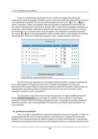 5 - Los módulos de actividades
Como se a mencionado al principio de esta sección, en la página de edición del
cuestionario la lista de preguntas incluidas en este cuestionario particular (Figura 86)se encuentra
a la izquierda de la pantalla. En esta lista también puede usar los iconos , o , y para
borrar, comprobar o editar una pregunta. Borrar una pregunta simplemente la elimina de esta
lista, pero no del repositorio general de la derecha. Pero si edita aquí una pregunta cambiando su
enunciado, estará también cambiando la pregunta del repositorio general. Es decir, en esta lista
de cuestionario no se incluyen copias de las preguntas, sino referencias al repositorio general.
Los iconos y de la izquierda permiten cambiar el orden relativo de las preguntas en la lista
del cuestionario (sólo tiene sentido para preguntas reales, no para preguntas aleatorias).
Es en esta lista que representa un cuestionario particular donde se asigna una puntuación
real a cada pregunta. El margen previsto es de 1-10 puntos por pregunta. Es sobre esta
puntuación sobre la que trabaja el sistema porcentual de atribución de crédito (calificaciones) de
cada pregunta. Se pueden guardar las puntuaciones para usar otra vez las mismas si estas
preguntas se repiten en otros cuestionarios.
El cuestionario estará formado por la lista de preguntas. Es imprescindible presionar el
botón para consolidar los cambios. Si no se guarda el cuestionario
tampoco se creará el enlace en la página principal del curso. Las preguntas que haya añadido al
repositorio general si que estarán guardadas. El repositorio y la lista de cada cuestionario son
cosas diferentes.
d) gestión del cuestionario
Una vez creado y disponible un cuestionario podremos entrar en él siguiendo su enlace en
la página principal del curso. Cuando accedemos como profesores, la página del cuestionario
(Figura 87) nos mostrará el botón de edición estándar en la barrar de navegación, lo que permite
reconfigurar los parámetros del cuestionario todo momento (incluso si ya algunos alumnos lo han
96
Figura 86. La composición del examen
 