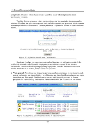 5 - Los módulos de actividades
completado). Podemos editar el cuestionario y cambiar añadir o borrar preguntas de un
cuestionario existente.
También disponemos de un enlace que permite revisar los resultados obtenidos por los
alumnos. El enlace nos informa de cuantos usuarios lo han completado, y cuantos intentos totales
se han registrado hasta el momento. También podremos, si queremos, realizar el cuestionario uno
mismo.
Siguiendo el enlace ver cuestionarios resueltos llegamos a la página de revisión de los
resultados, mostrada en la Figura 88. Aquí podremos consultar cada uno de los intentos
individuales y analizar el desempeño pregunta por pregunta. Para ello disponemos de varios
niveles de detalle en el análisis, varias "vistas" de los datos:
Vista general: Nos ofrece una lista de las personas que han completado en cuestionario, cada
una de los intentos que han realizado y la calificación que han obtenido en cada uno, así como
su calificación final actual. Pinchando en un intento particular podremos ver la lista de
preguntas del cuestionario y las repuestas concretas marcadas por el usuario en ese intento.
97
Figura 87. Página de entrada a un Cuestionario
Figura 88. Página de revisión de resultados de un cuestionario
 