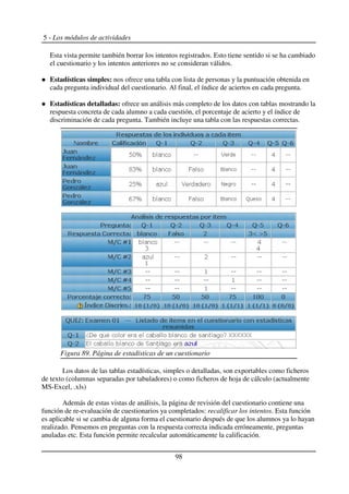 5 - Los módulos de actividades
Esta vista permite también borrar los intentos registrados. Esto tiene sentido si se ha cambiado
el cuestionario y los intentos anteriores no se consideran válidos.
Estadísticas simples: nos ofrece una tabla con lista de personas y la puntuación obtenida en
cada pregunta individual del cuestionario. Al final, el índice de aciertos en cada pregunta.
Estadísticas detalladas: ofrece un análisis más completo de los datos con tablas mostrando la
respuesta concreta de cada alumno a cada cuestión, el porcentaje de acierto y el índice de
discriminación de cada pregunta. También incluye una tabla con las respuestas correctas.
Los datos de las tablas estadísticas, simples o detalladas, son exportables como ficheros
de texto (columnas separadas por tabuladores) o como ficheros de hoja de cálculo (actualmente
MS-Excel, .xls)
Además de estas vistas de análisis, la página de revisión del cuestionario contiene una
función de re-evaluación de cuestionarios ya completados: recalificar los intentos. Esta función
es aplicable si se cambia de alguna forma el cuestionario después de que los alumnos ya lo hayan
realizado. Pensemos en preguntas con la respuesta correcta indicada erróneamente, preguntas
anuladas etc. Esta función permite recalcular automáticamente la calificación.
98
Figura 89. Página de estadísticas de un cuestionario
 