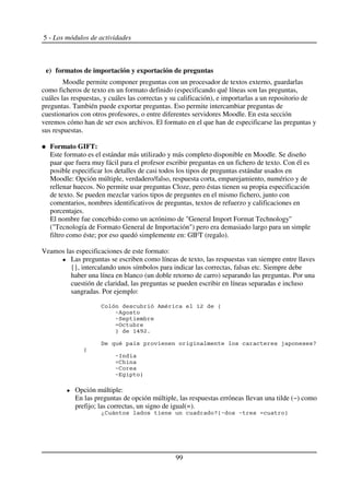 5 - Los módulos de actividades
e) formatos de importación y exportación de preguntas
Moodle permite componer preguntas con un procesador de textos externo, guardarlas
como ficheros de texto en un formato definido (especificando qué líneas son las preguntas,
cuáles las respuestas, y cuáles las correctas y su calificación), e importarlas a un repositorio de
preguntas. También puede exportar preguntas. Eso permite intercambiar preguntas de
cuestionarios con otros profesores, o entre diferentes servidores Moodle. En esta sección
veremos cómo han de ser esos archivos. El formato en el que han de especificarse las preguntas y
sus respuestas.
Formato GIFT:
Este formato es el estándar más utilizado y más completo disponible en Moodle. Se diseño
paar que fuera muy fácil para el profesor escribir preguntas en un fichero de texto. Con él es
posible especificar los detalles de casi todos los tipos de preguntas estándar usados en
Moodle: Opción múltiple, verdadero/falso, respuesta corta, emparejamiento, numérico y de
rellenar huecos. No permite usar preguntas Cloze, pero éstas tienen su propia especificación
de texto. Se pueden mezclar varios tipos de preguntes en el mismo fichero, junto con
comentarios, nombres identificativos de preguntas, textos de refuerzo y calificaciones en
porcentajes.
El nombre fue concebido como un acrónimo de "General Import Format Technology"
("Tecnología de Formato General de Importación") pero era demasiado largo para un simple
filtro como éste; por eso quedó simplemente en: GIFT (regalo).
Veamos las especificaciones de este formato:
Las preguntas se escriben como líneas de texto, las respuestas van siempre entre llaves
{}, intercalando unos símbolos para indicar las correctas, falsas etc. Siempre debe
haber una línea en blanco (un doble retorno de carro) separando las preguntas. Por una
cuestión de claridad, las preguntas se pueden escribir en líneas separadas e incluso
sangradas. Por ejemplo:
2 % - 34 5
6%
67
8
9 3:;4$
< - . = +
5
6>
2
62
6 9
Opción múltiple:
En las preguntas de opción múltiple, las respuestas erróneas llevan una tilde (~) como
prefijo; las correctas, un signo de igual(=).
*2 +56 6 9
99
 