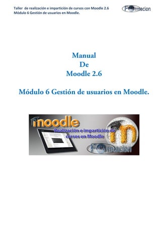 Taller de realización e impartición de cursos con Moodle 2.6
Módulo 6 Gestión de usuarios en Moodle.
Manual
De
Moodle 2.6
Módulo 6 Gestión de usuarios en Moodle.
 